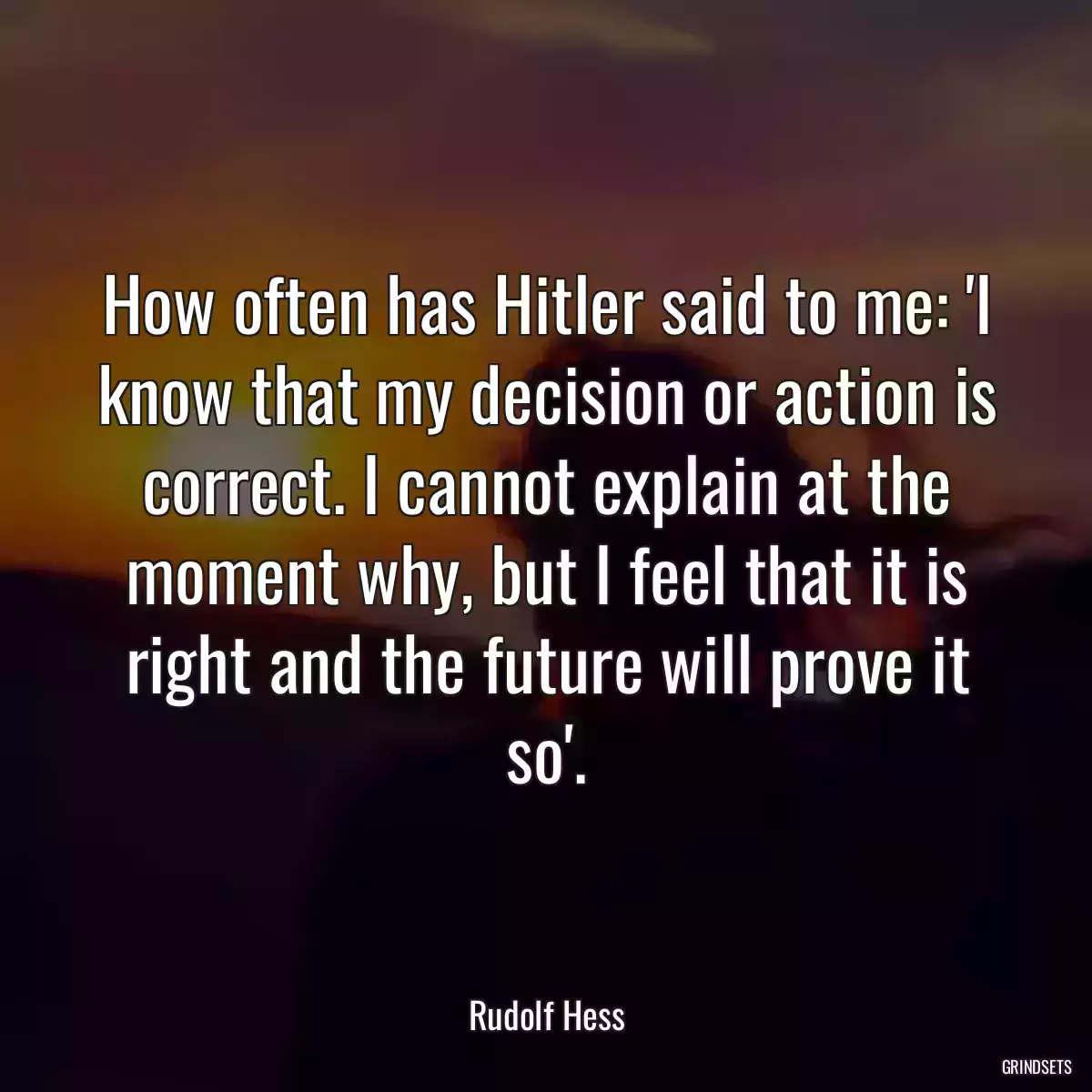 How often has Hitler said to me: \'I know that my decision or action is correct. I cannot explain at the moment why, but I feel that it is right and the future will prove it so\'.