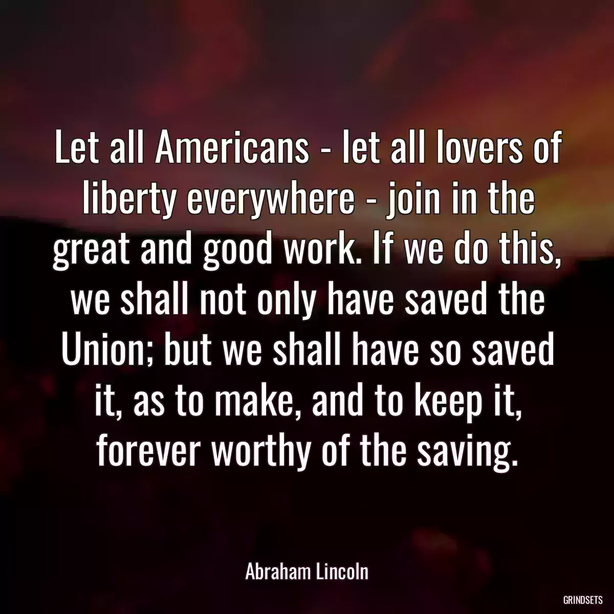 Let all Americans - let all lovers of liberty everywhere - join in the great and good work. If we do this, we shall not only have saved the Union; but we shall have so saved it, as to make, and to keep it, forever worthy of the saving.