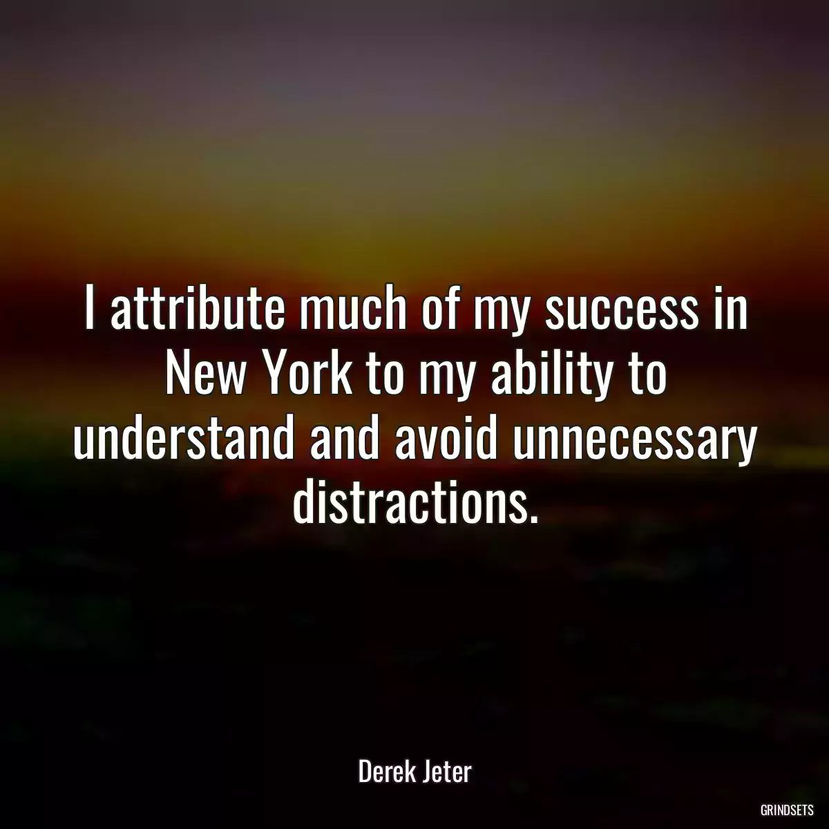 I attribute much of my success in New York to my ability to understand and avoid unnecessary distractions.