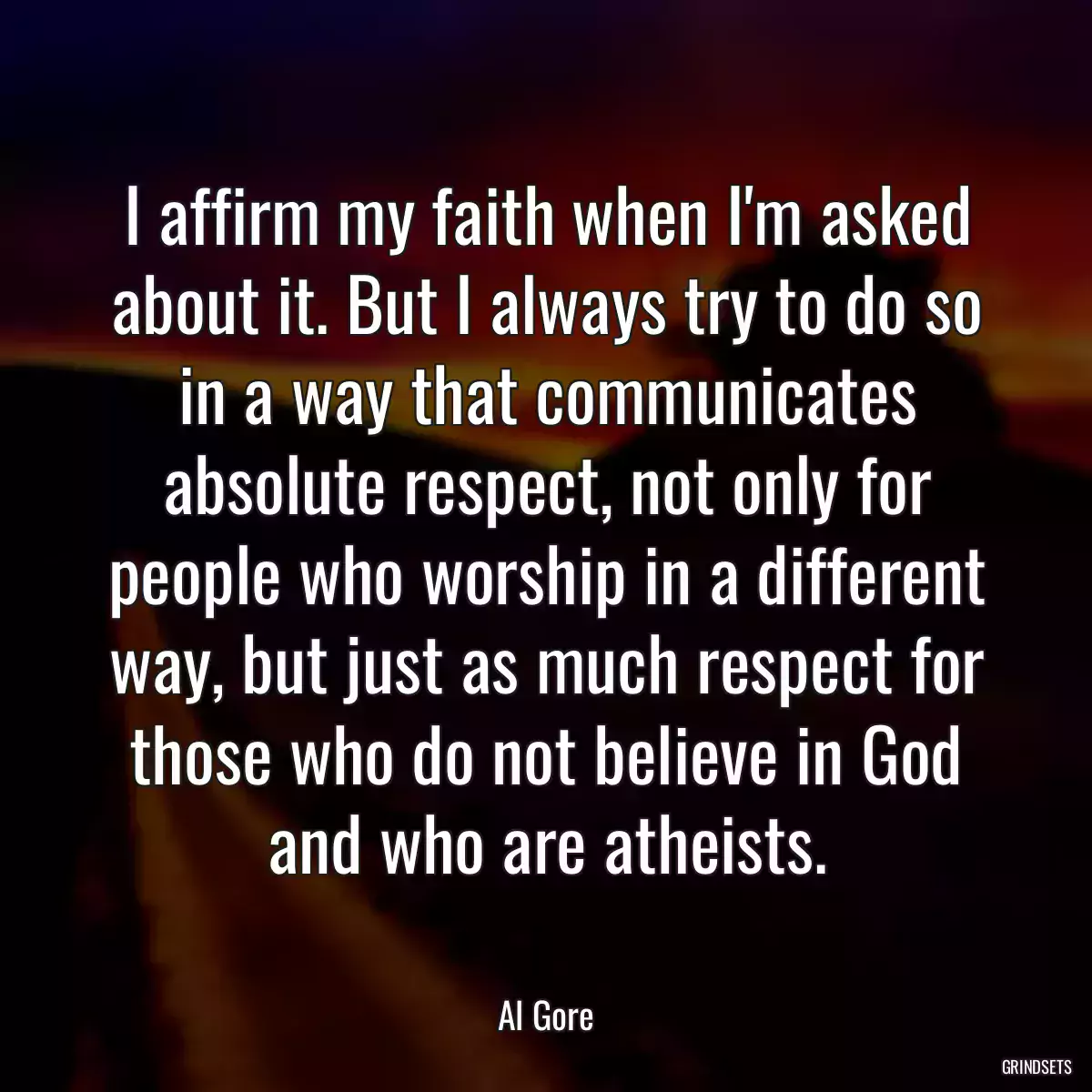 I affirm my faith when I\'m asked about it. But I always try to do so in a way that communicates absolute respect, not only for people who worship in a different way, but just as much respect for those who do not believe in God and who are atheists.