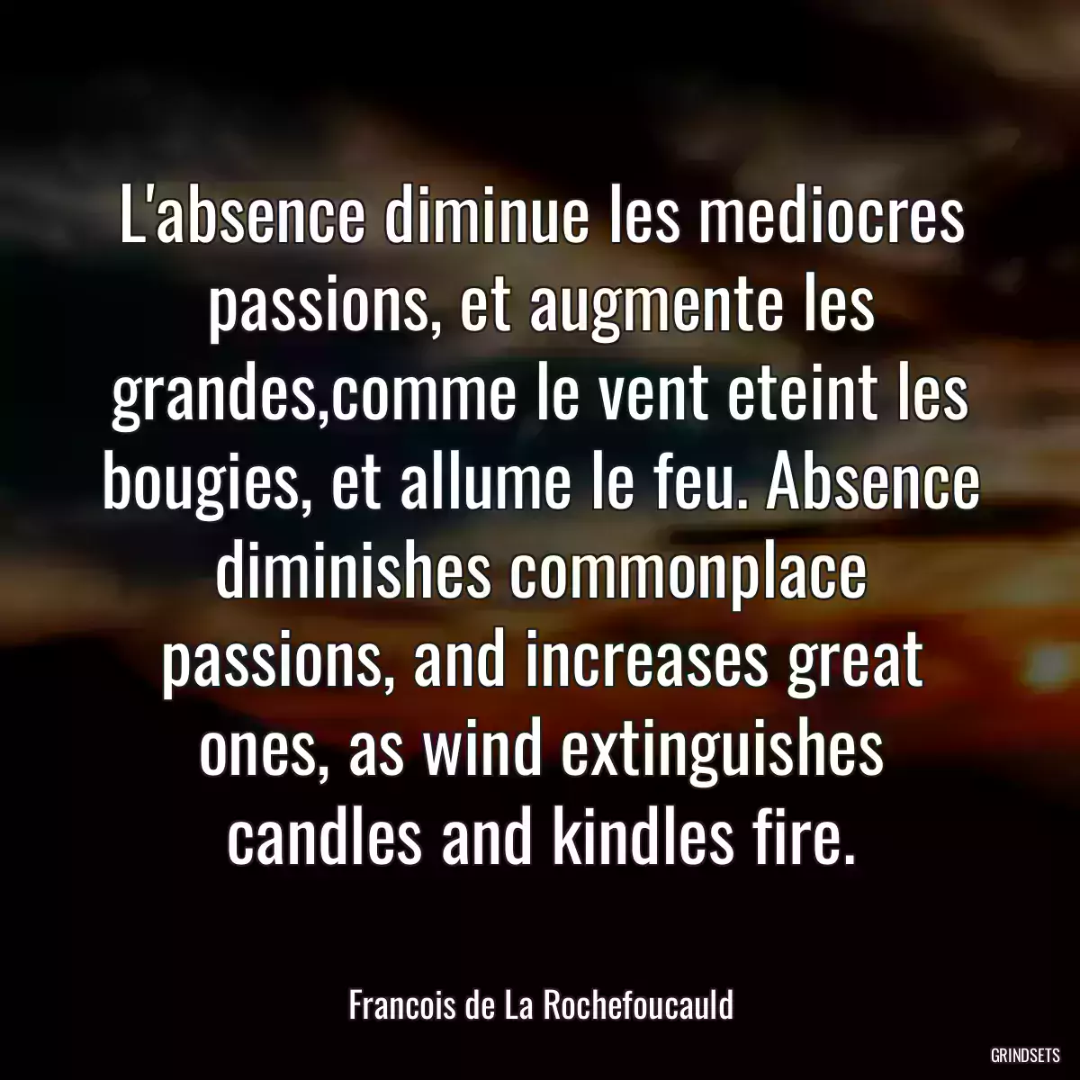 L\'absence diminue les mediocres passions, et augmente les grandes,comme le vent eteint les bougies, et allume le feu. Absence diminishes commonplace passions, and increases great ones, as wind extinguishes candles and kindles fire.