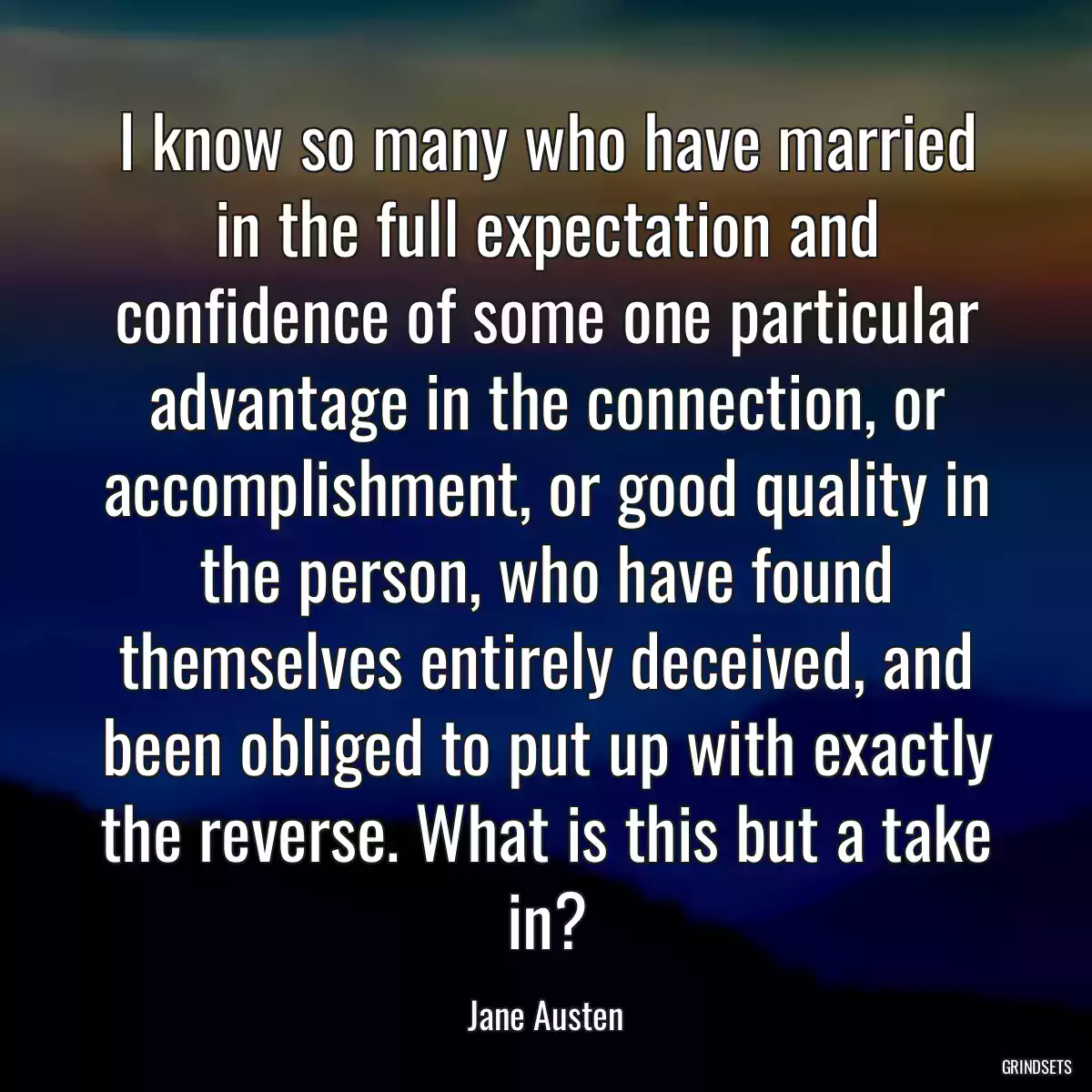 I know so many who have married in the full expectation and confidence of some one particular advantage in the connection, or accomplishment, or good quality in the person, who have found themselves entirely deceived, and been obliged to put up with exactly the reverse. What is this but a take in?