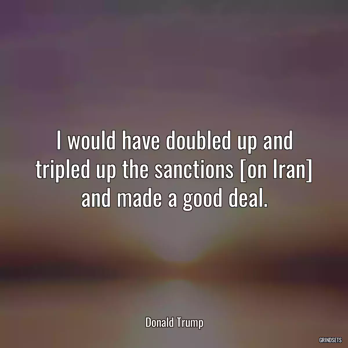 I would have doubled up and tripled up the sanctions [on Iran] and made a good deal.