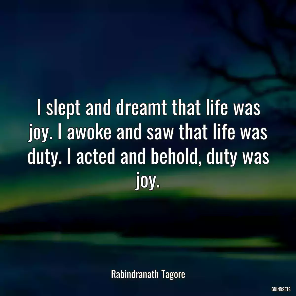 I slept and dreamt that life was joy. I awoke and saw that life was duty. I acted and behold, duty was joy.