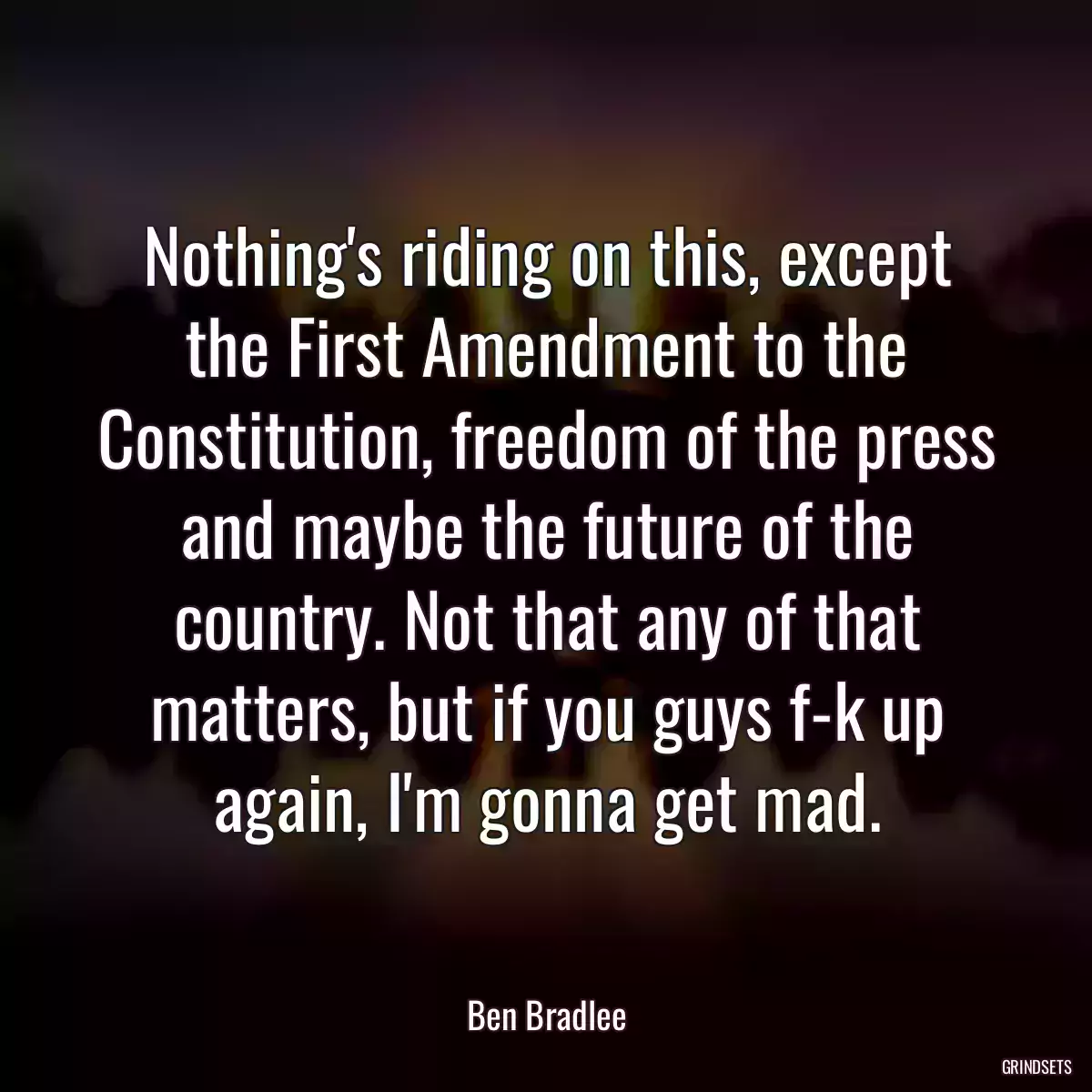 Nothing\'s riding on this, except the First Amendment to the Constitution, freedom of the press and maybe the future of the country. Not that any of that matters, but if you guys f-k up again, I\'m gonna get mad.