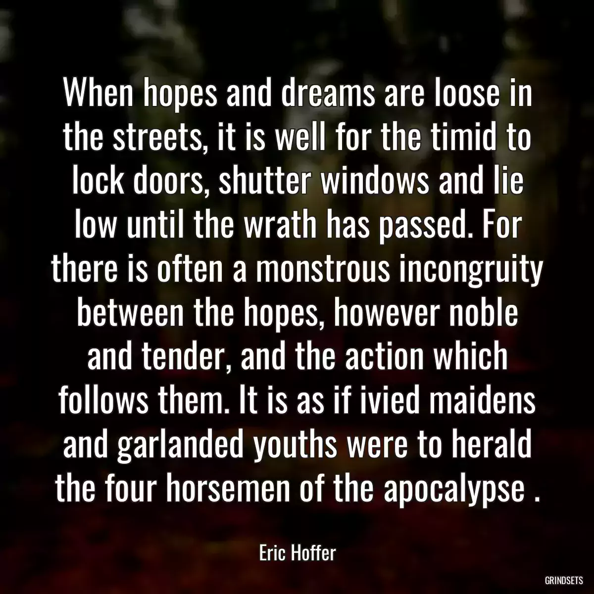 When hopes and dreams are loose in the streets, it is well for the timid to lock doors, shutter windows and lie low until the wrath has passed. For there is often a monstrous incongruity between the hopes, however noble and tender, and the action which follows them. It is as if ivied maidens and garlanded youths were to herald the four horsemen of the apocalypse .