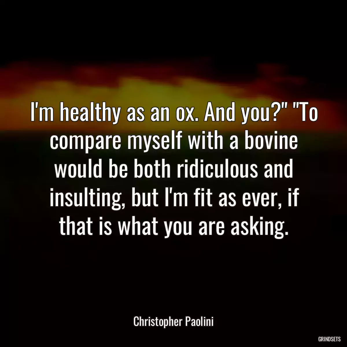 I\'m healthy as an ox. And you?\