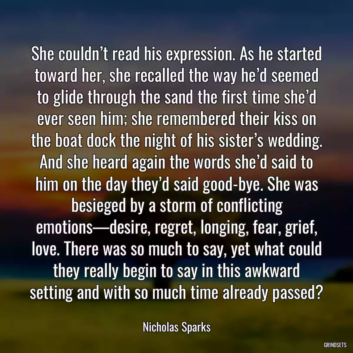 She couldn’t read his expression. As he started toward her, she recalled the way he’d seemed to glide through the sand the first time she’d ever seen him; she remembered their kiss on the boat dock the night of his sister’s wedding. And she heard again the words she’d said to him on the day they’d said good-bye. She was besieged by a storm of conflicting emotions—desire, regret, longing, fear, grief, love. There was so much to say, yet what could they really begin to say in this awkward setting and with so much time already passed?