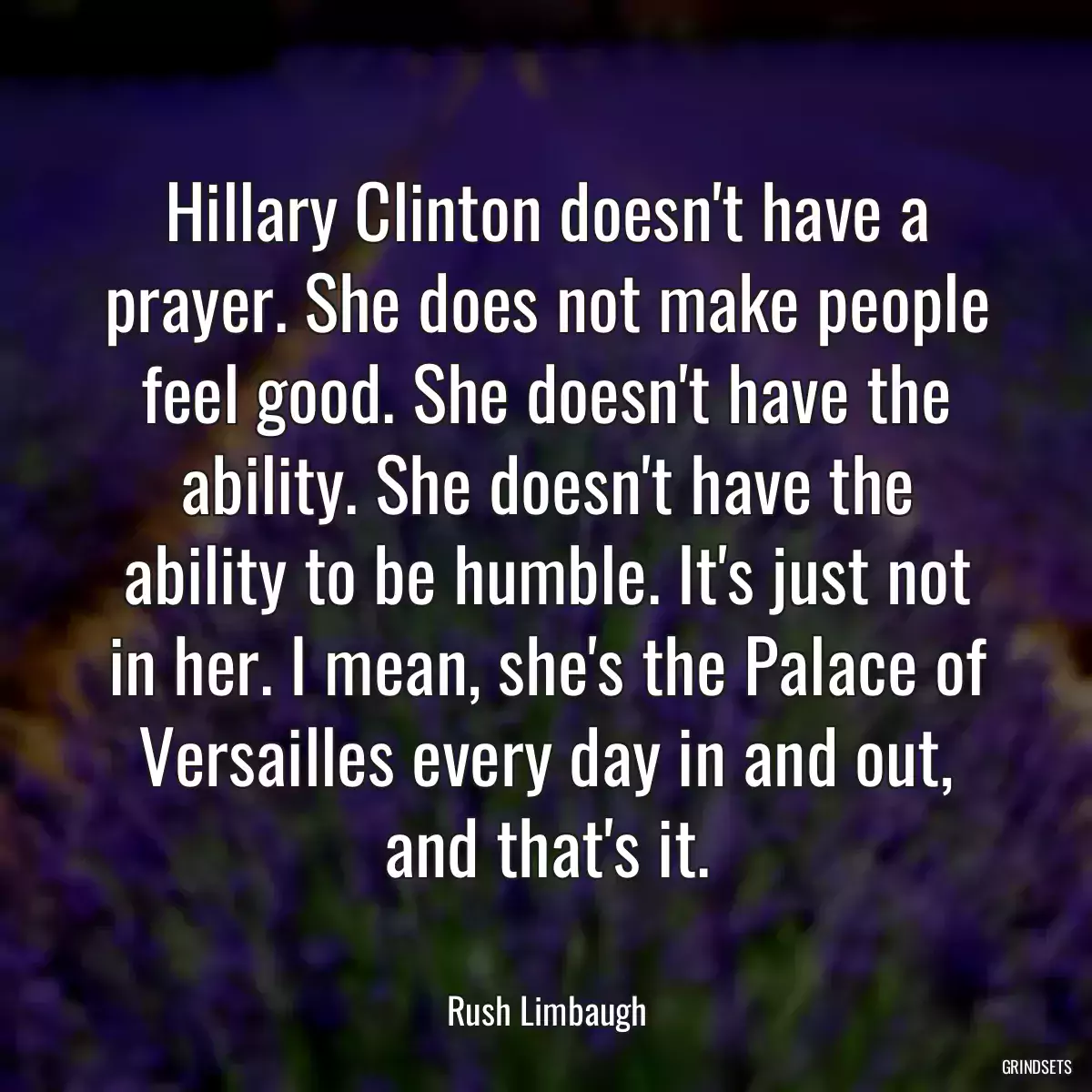 Hillary Clinton doesn\'t have a prayer. She does not make people feel good. She doesn\'t have the ability. She doesn\'t have the ability to be humble. It\'s just not in her. I mean, she\'s the Palace of Versailles every day in and out, and that\'s it.