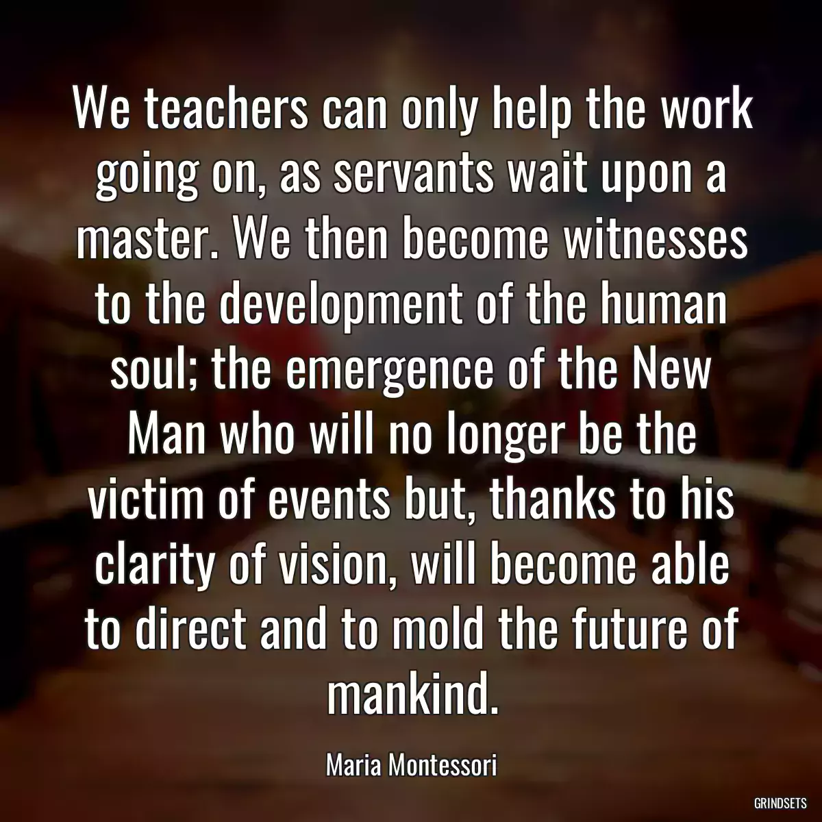 We teachers can only help the work going on, as servants wait upon a master. We then become witnesses to the development of the human soul; the emergence of the New Man who will no longer be the victim of events but, thanks to his clarity of vision, will become able to direct and to mold the future of mankind.