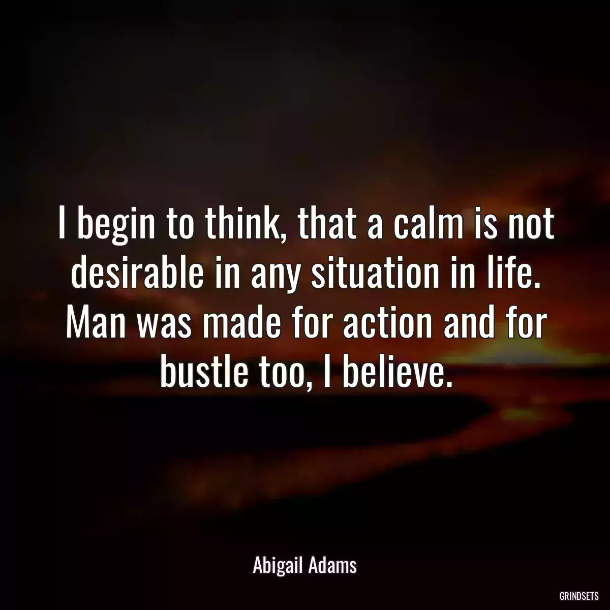 I begin to think, that a calm is not desirable in any situation in life. Man was made for action and for bustle too, I believe.