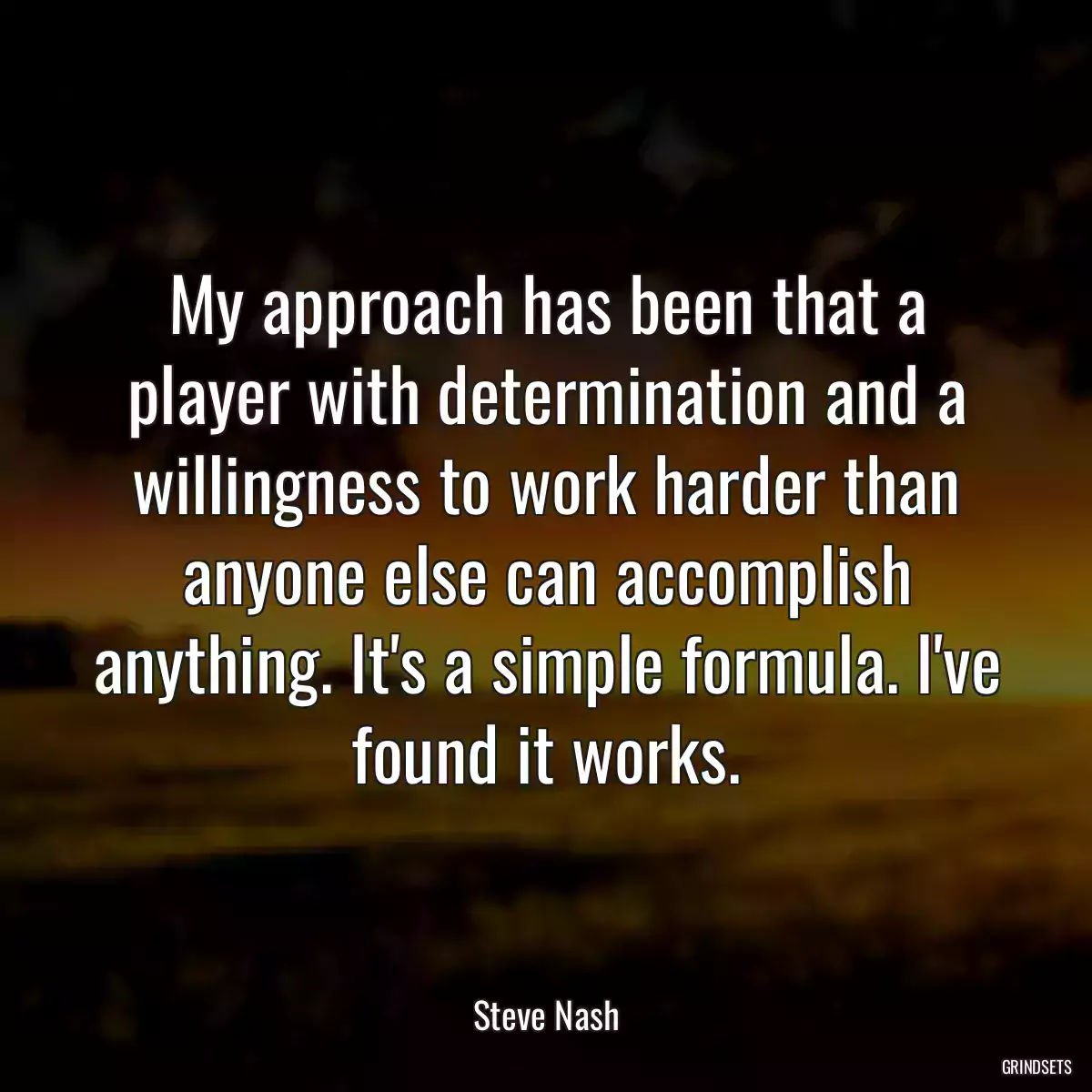 My approach has been that a player with determination and a willingness to work harder than anyone else can accomplish anything. It\'s a simple formula. I\'ve found it works.