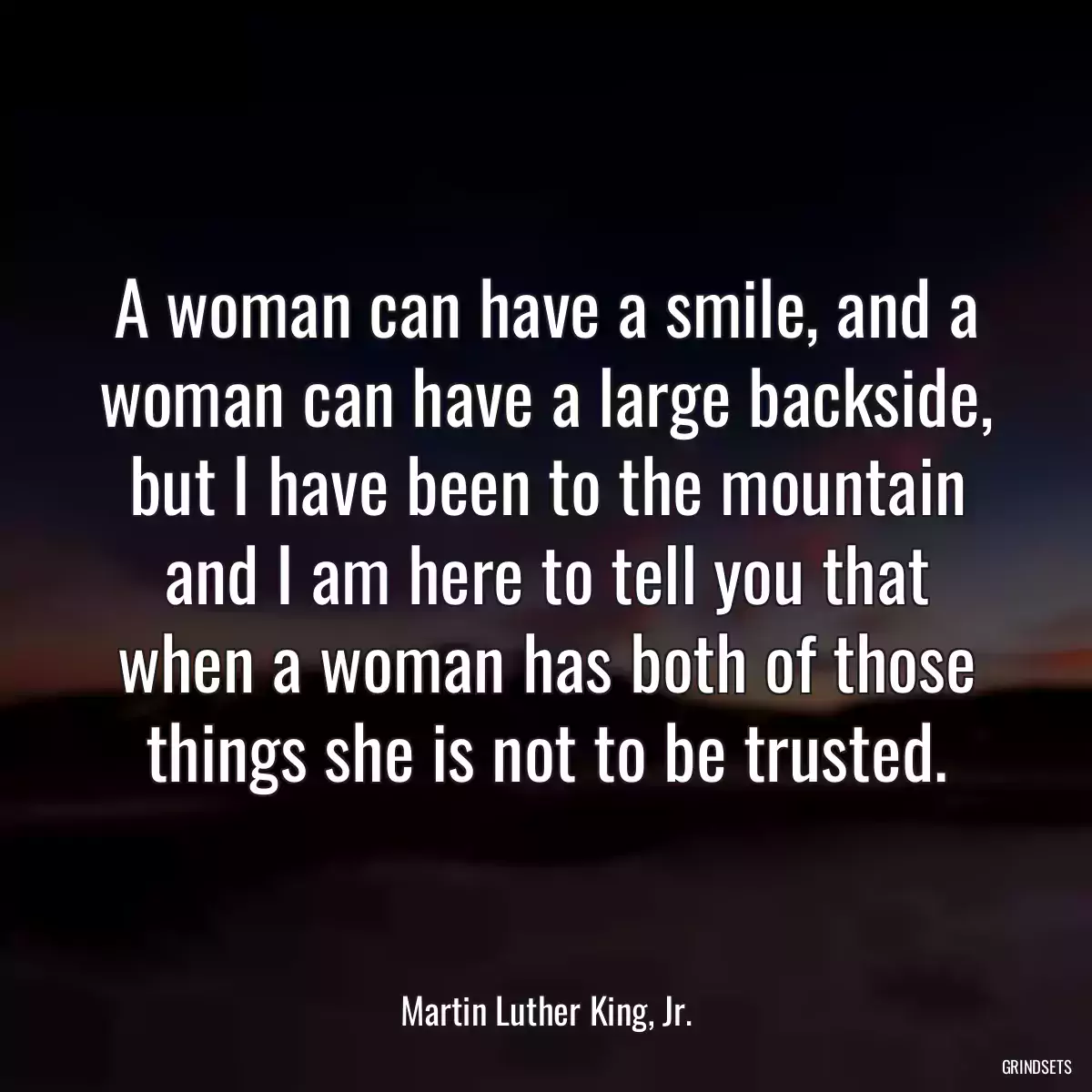 A woman can have a smile, and a woman can have a large backside, but I have been to the mountain and I am here to tell you that when a woman has both of those things she is not to be trusted.