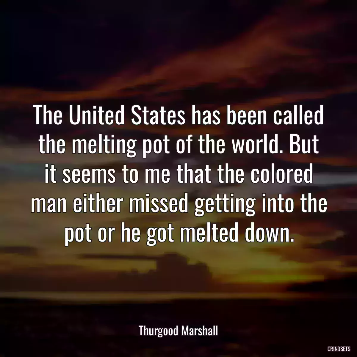 The United States has been called the melting pot of the world. But it seems to me that the colored man either missed getting into the pot or he got melted down.