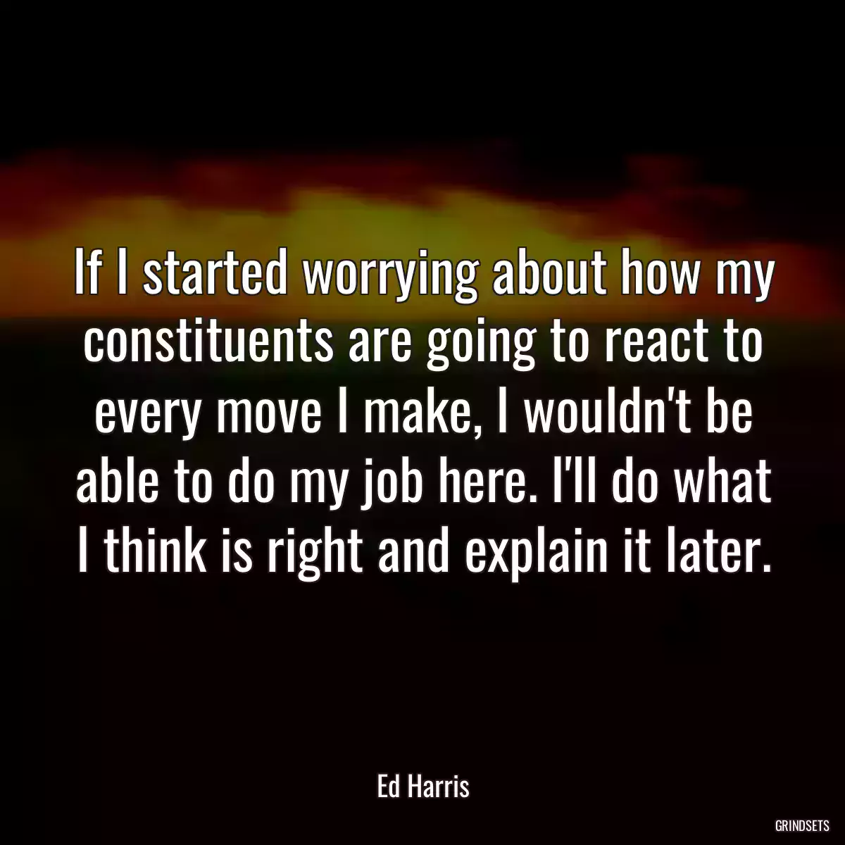 If I started worrying about how my constituents are going to react to every move I make, I wouldn\'t be able to do my job here. I\'ll do what I think is right and explain it later.