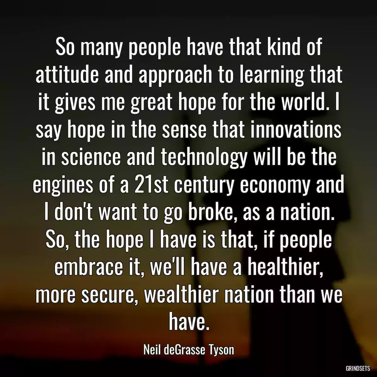 So many people have that kind of attitude and approach to learning that it gives me great hope for the world. I say hope in the sense that innovations in science and technology will be the engines of a 21st century economy and I don\'t want to go broke, as a nation. So, the hope I have is that, if people embrace it, we\'ll have a healthier, more secure, wealthier nation than we have.