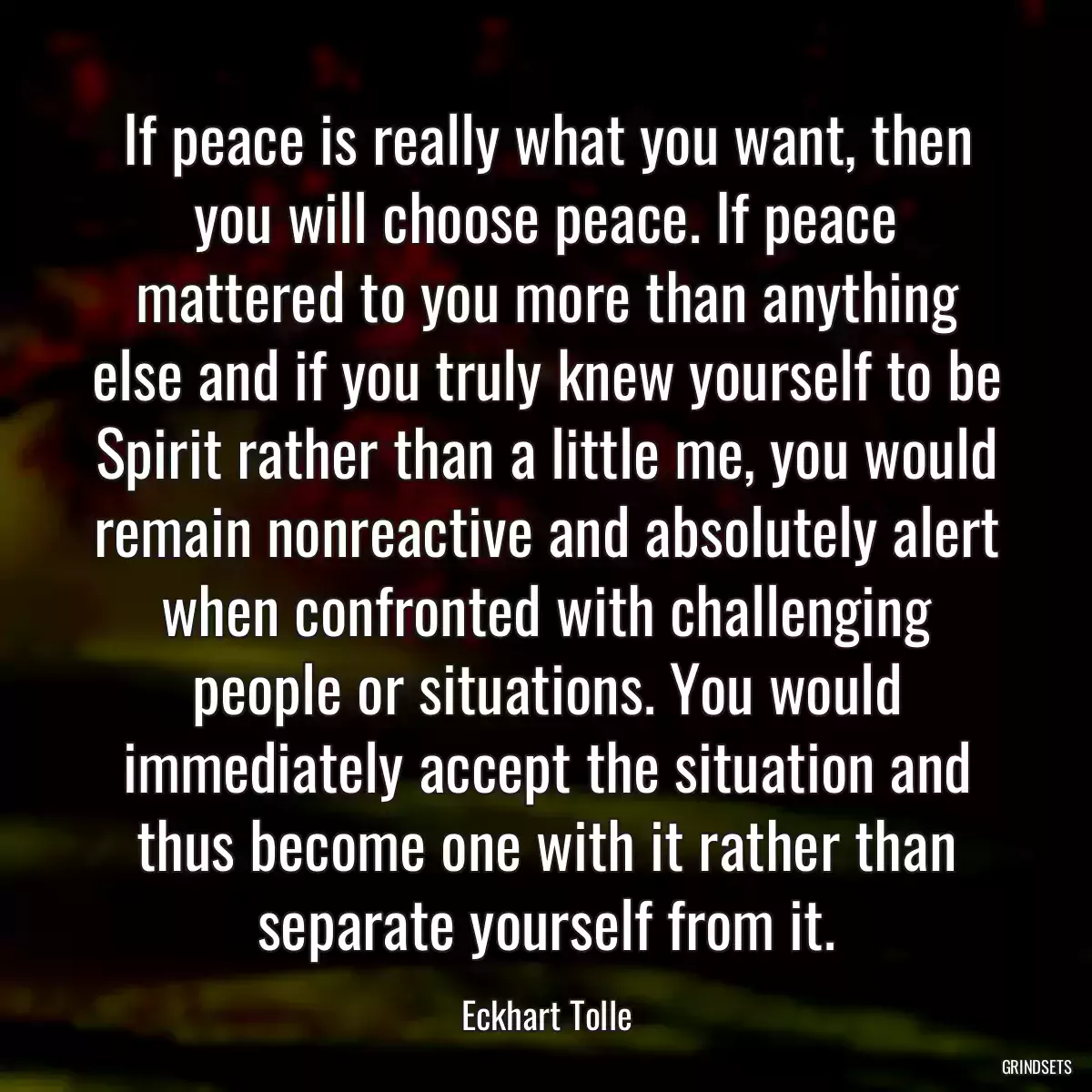 If peace is really what you want, then you will choose peace. If peace mattered to you more than anything else and if you truly knew yourself to be Spirit rather than a little me, you would remain nonreactive and absolutely alert when confronted with challenging people or situations. You would immediately accept the situation and thus become one with it rather than separate yourself from it.