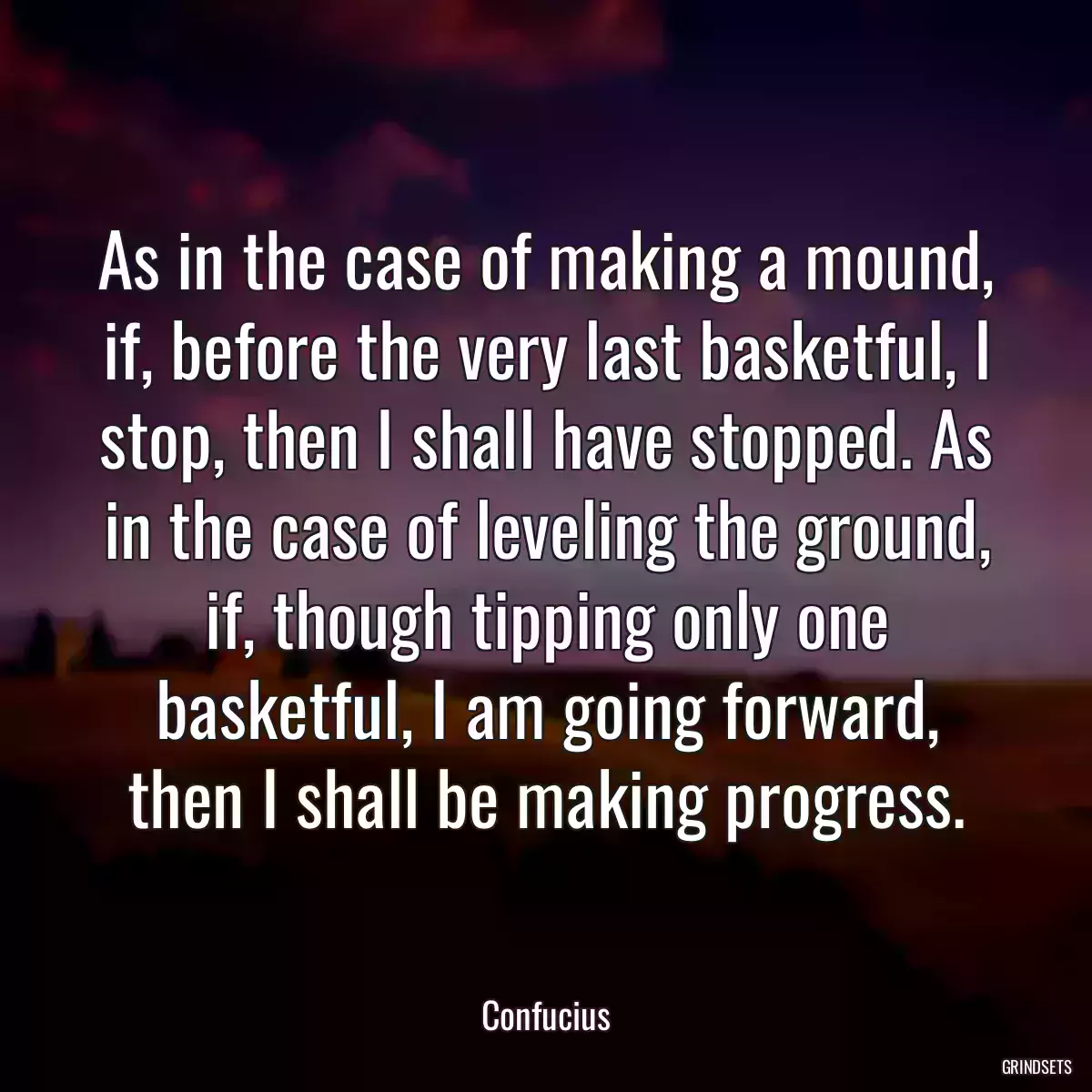 As in the case of making a mound, if, before the very last basketful, I stop, then I shall have stopped. As in the case of leveling the ground, if, though tipping only one basketful, I am going forward, then I shall be making progress.