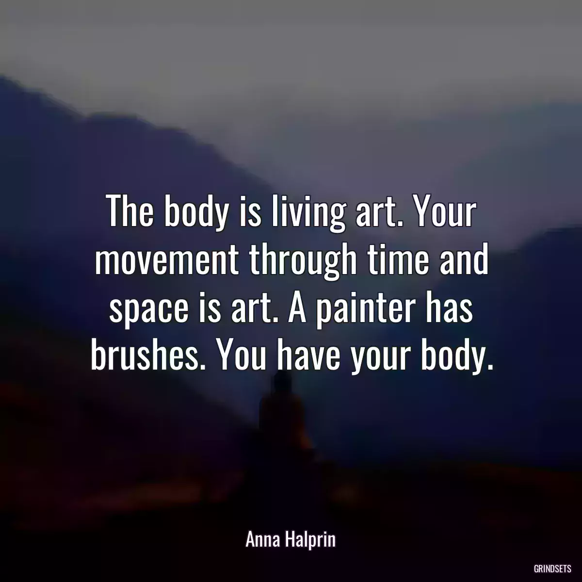 The body is living art. Your movement through time and space is art. A painter has brushes. You have your body.