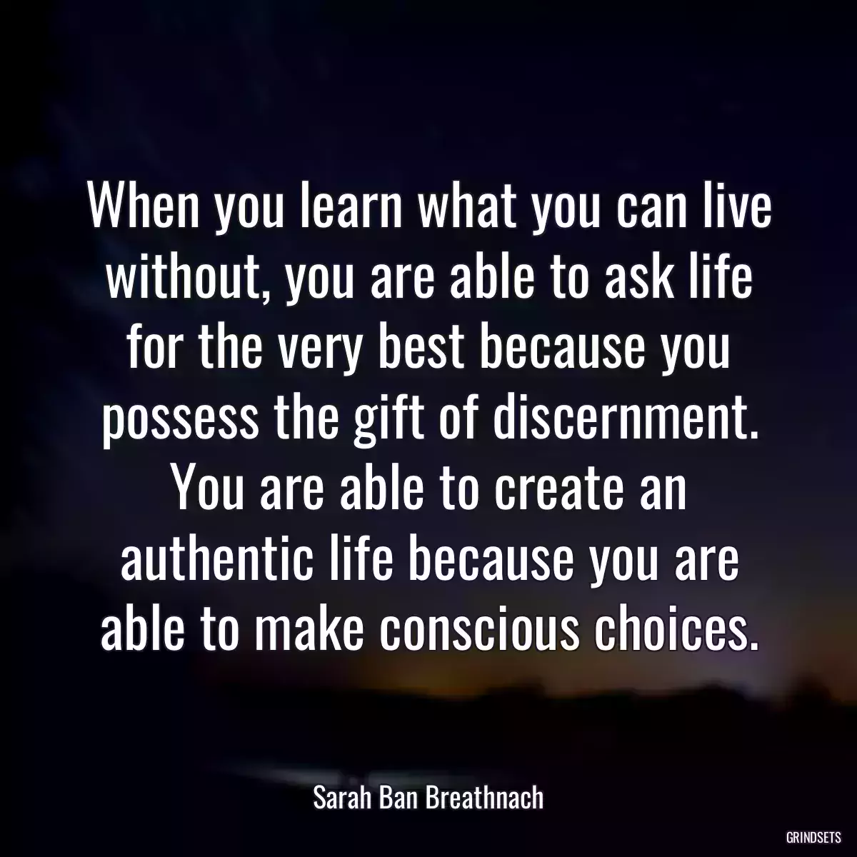 When you learn what you can live without, you are able to ask life for the very best because you possess the gift of discernment. You are able to create an authentic life because you are able to make conscious choices.