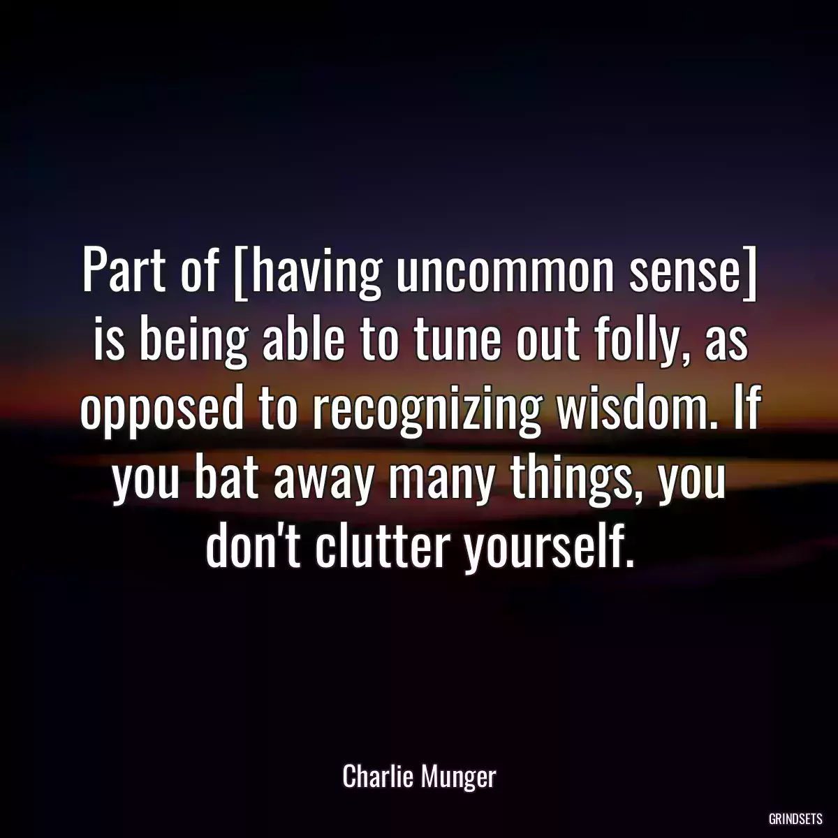 Part of [having uncommon sense] is being able to tune out folly, as opposed to recognizing wisdom. If you bat away many things, you don\'t clutter yourself.