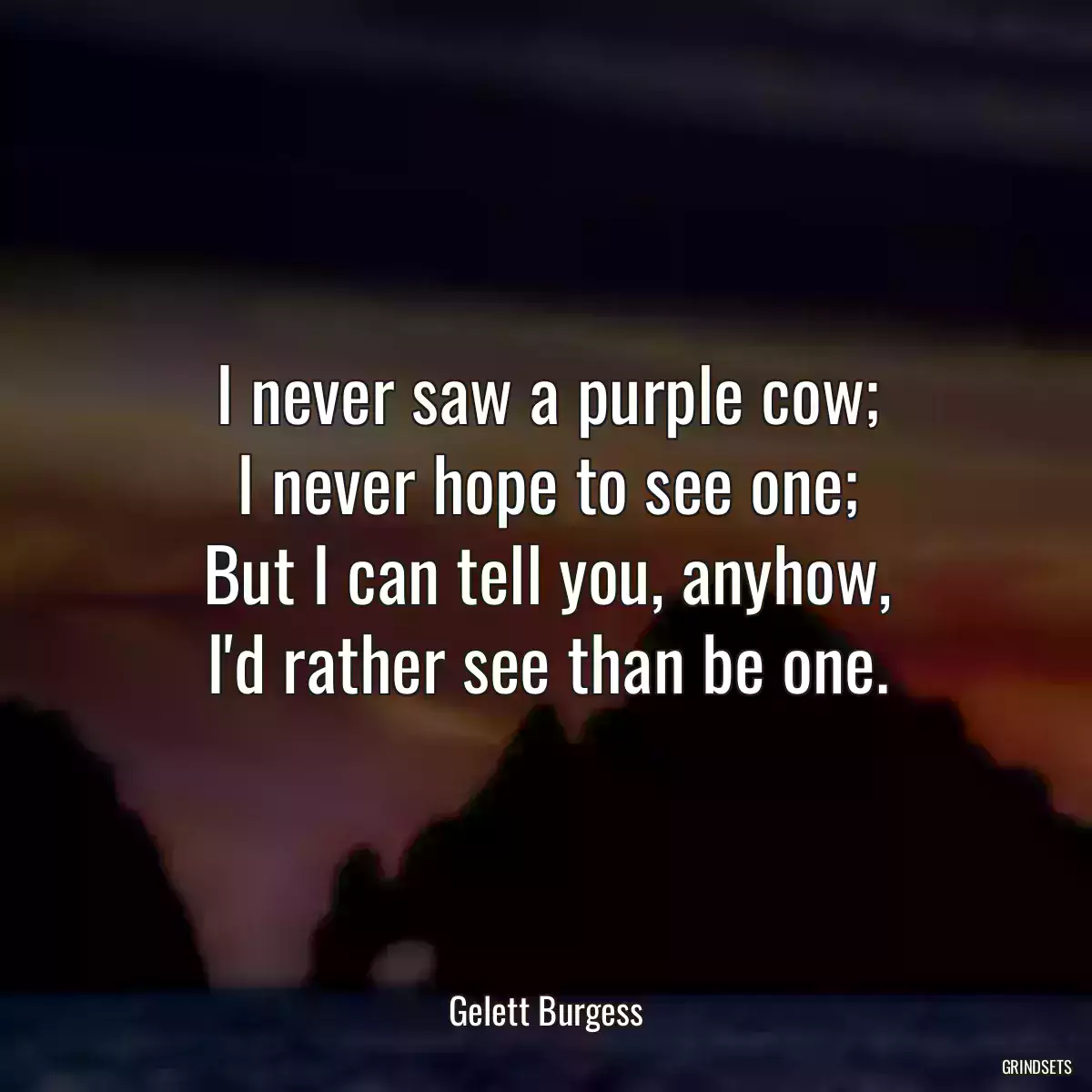 I never saw a purple cow;
I never hope to see one;
But I can tell you, anyhow,
I\'d rather see than be one.