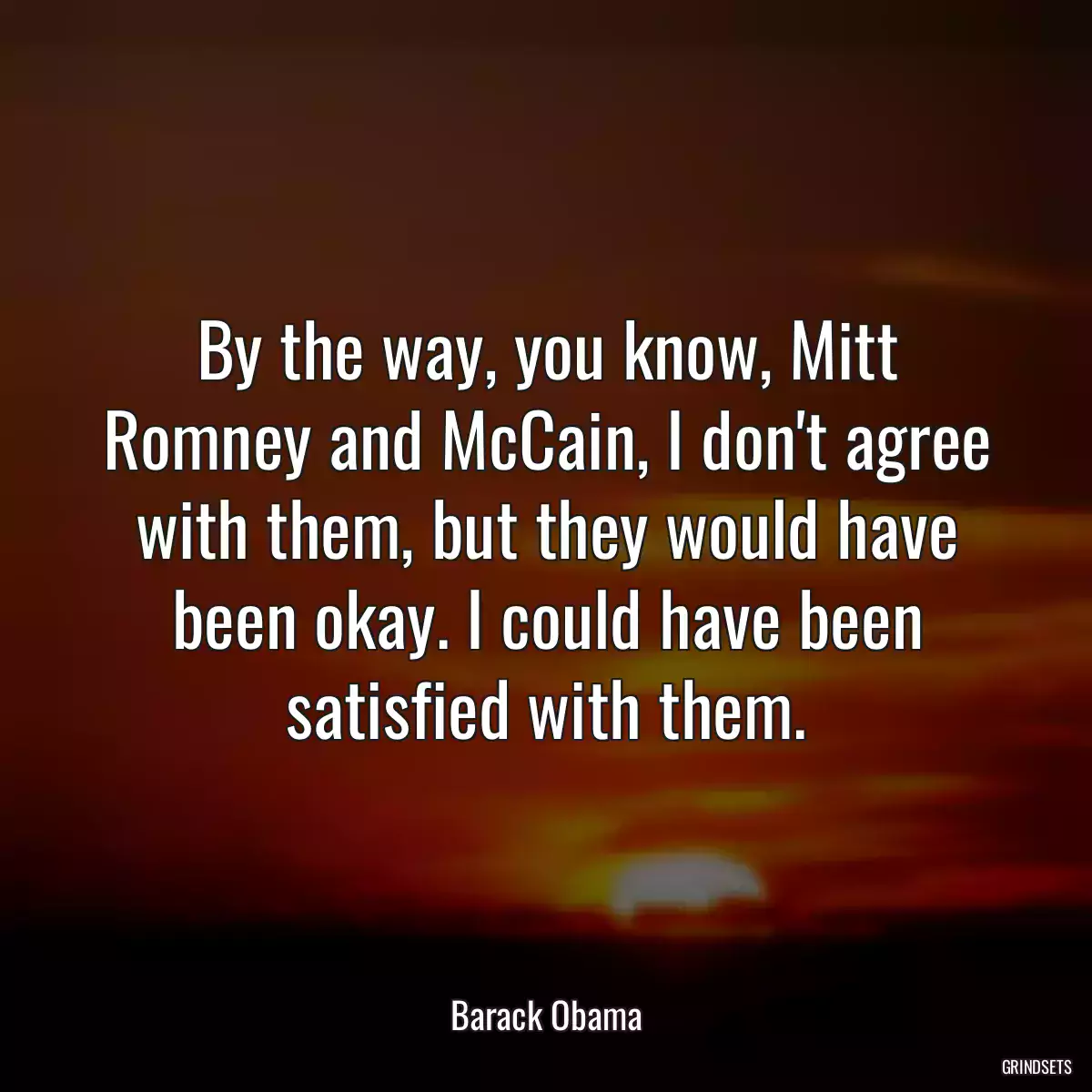 By the way, you know, Mitt Romney and McCain, I don\'t agree with them, but they would have been okay. I could have been satisfied with them.