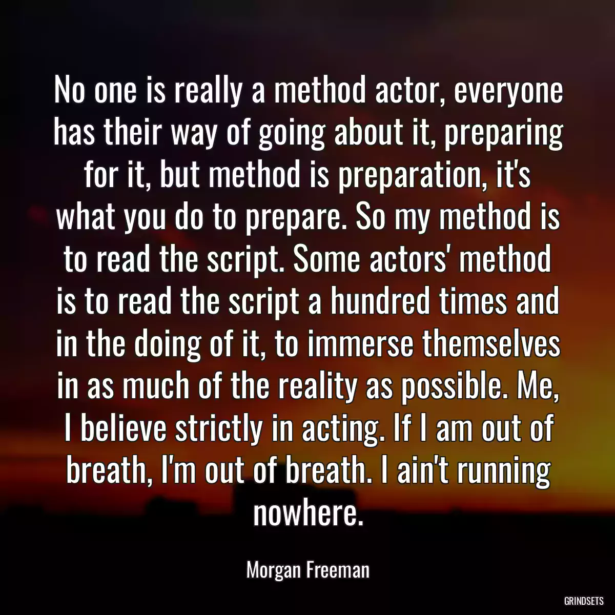 No one is really a method actor, everyone has their way of going about it, preparing for it, but method is preparation, it\'s what you do to prepare. So my method is to read the script. Some actors\' method is to read the script a hundred times and in the doing of it, to immerse themselves in as much of the reality as possible. Me, I believe strictly in acting. If I am out of breath, I\'m out of breath. I ain\'t running nowhere.