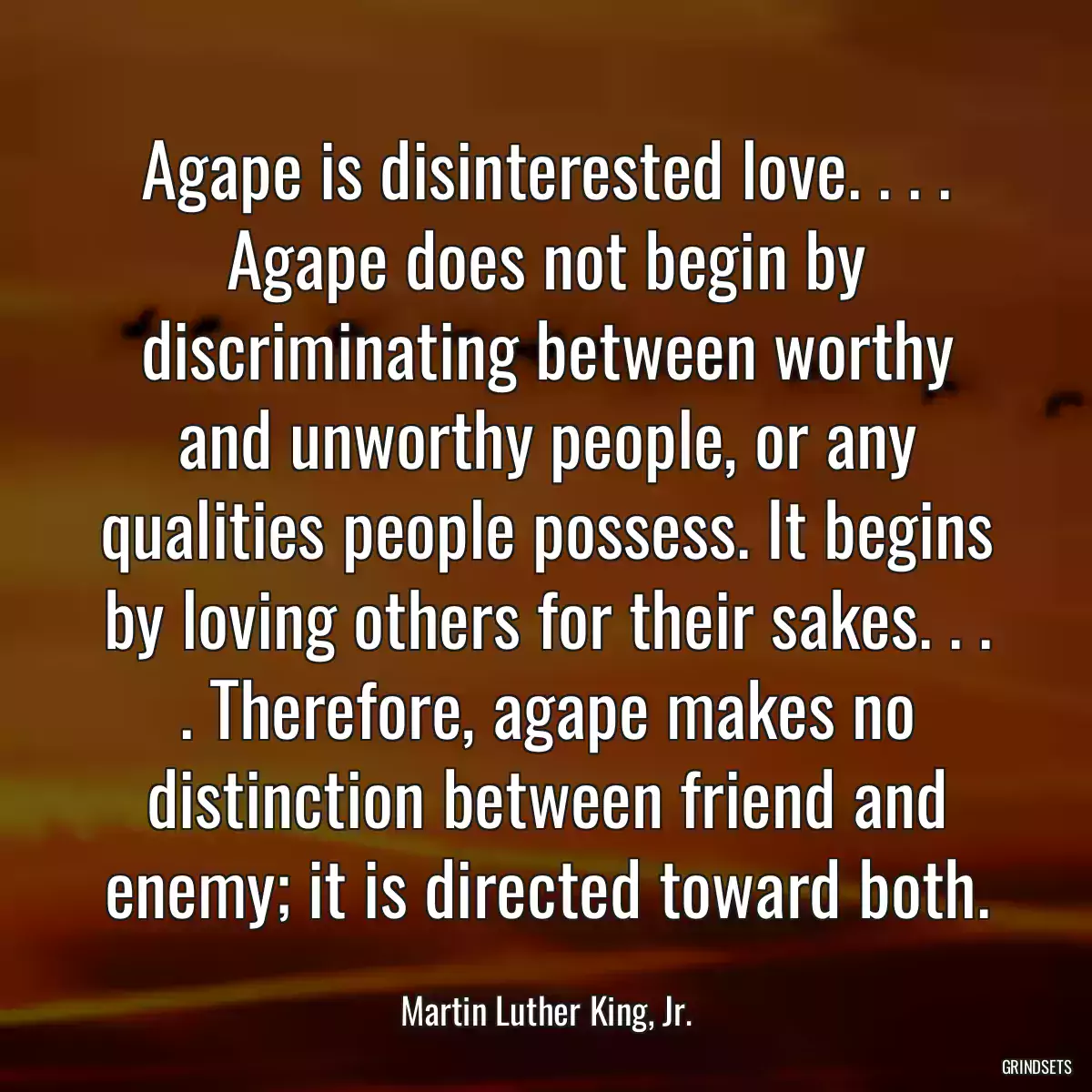 Agape is disinterested love. . . . Agape does not begin by discriminating between worthy and unworthy people, or any qualities people possess. It begins by loving others for their sakes. . . . Therefore, agape makes no distinction between friend and enemy; it is directed toward both.