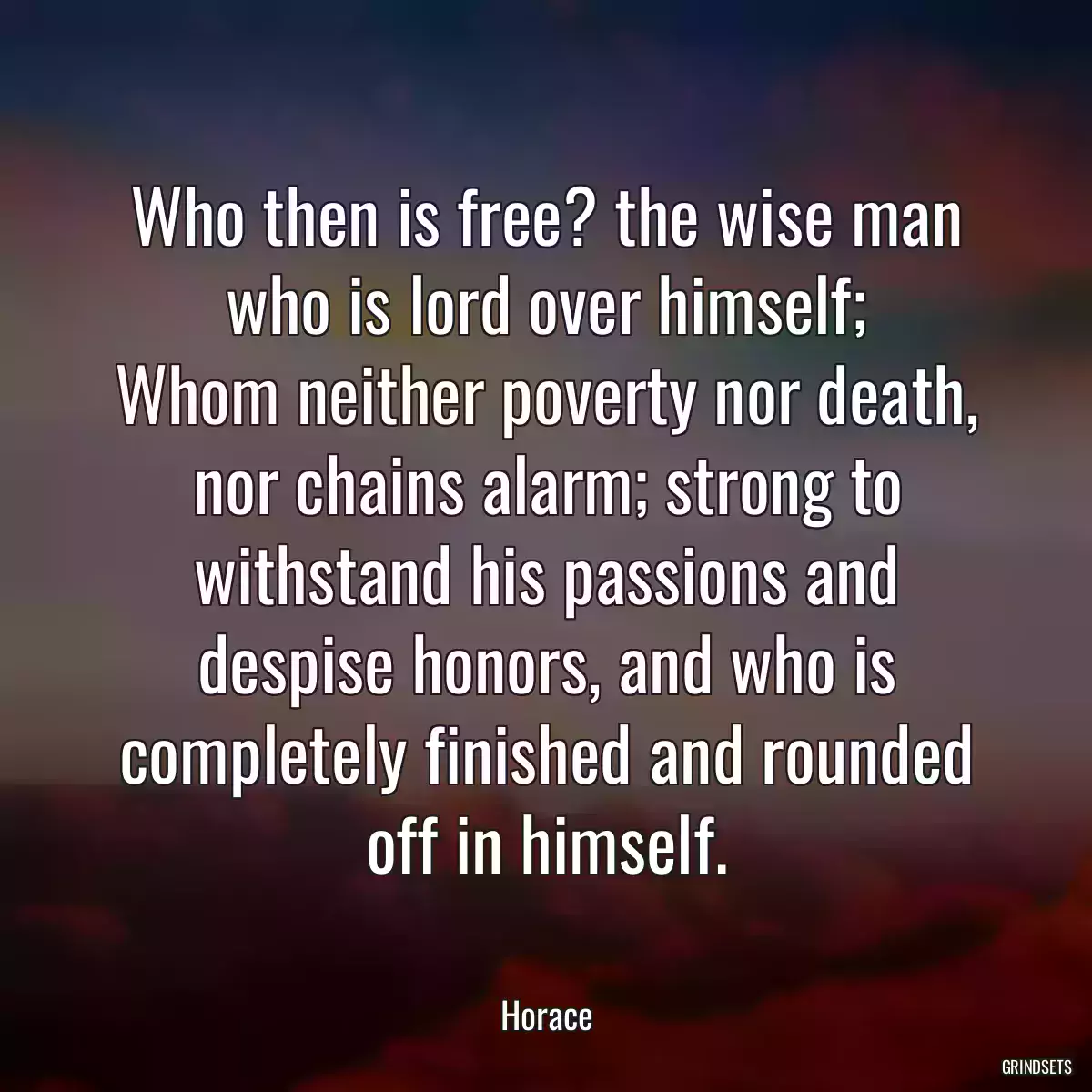 Who then is free? the wise man who is lord over himself;
Whom neither poverty nor death, nor chains alarm; strong to withstand his passions and despise honors, and who is completely finished and rounded off in himself.