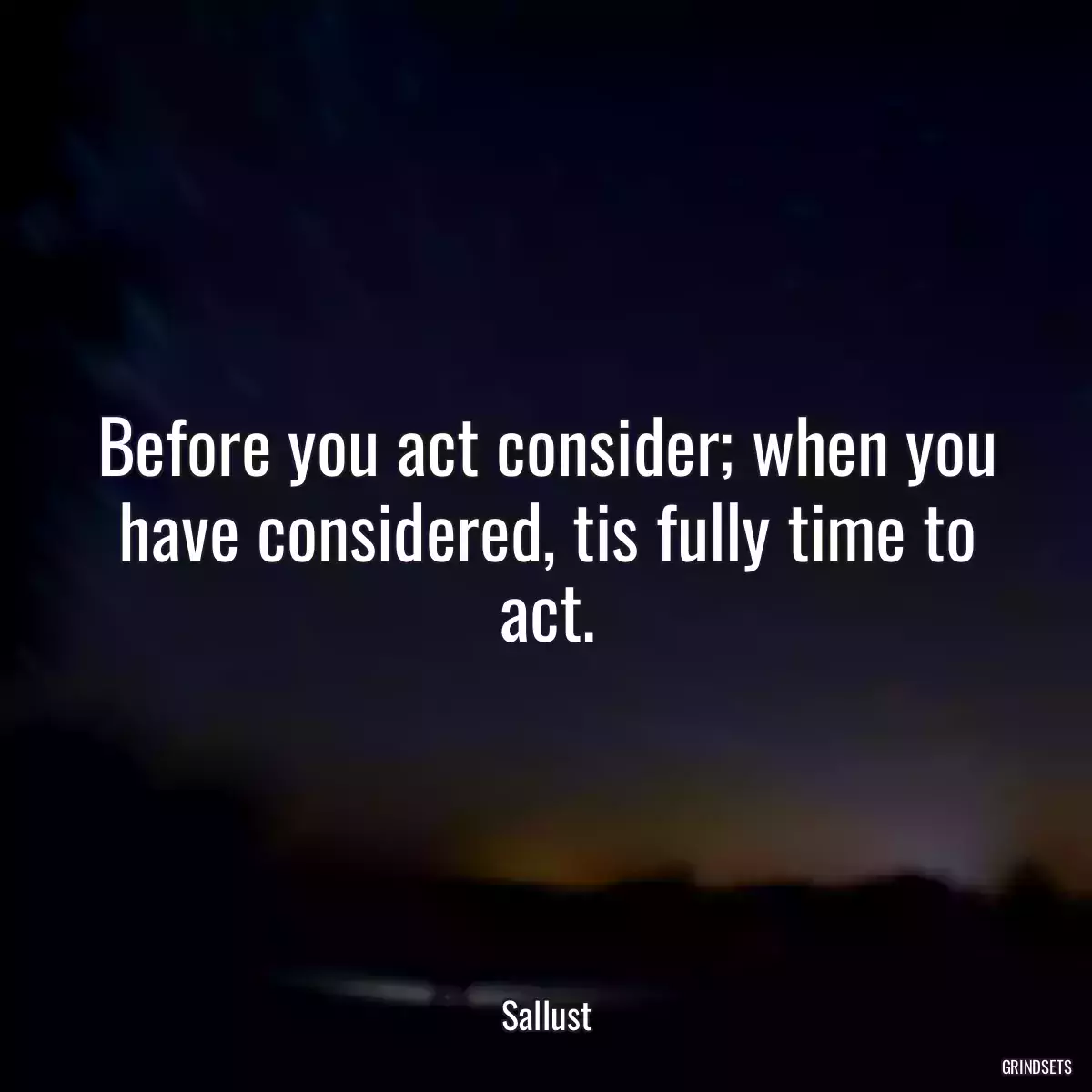 Before you act consider; when you have considered, tis fully time to act.