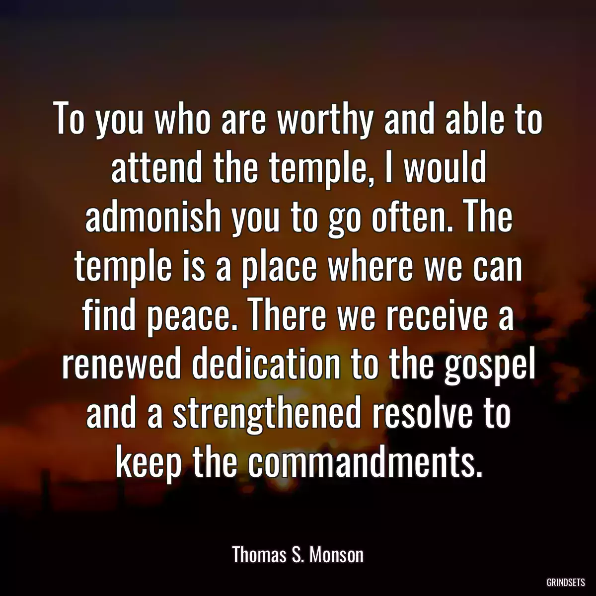 To you who are worthy and able to attend the temple, I would admonish you to go often. The temple is a place where we can find peace. There we receive a renewed dedication to the gospel and a strengthened resolve to keep the commandments.