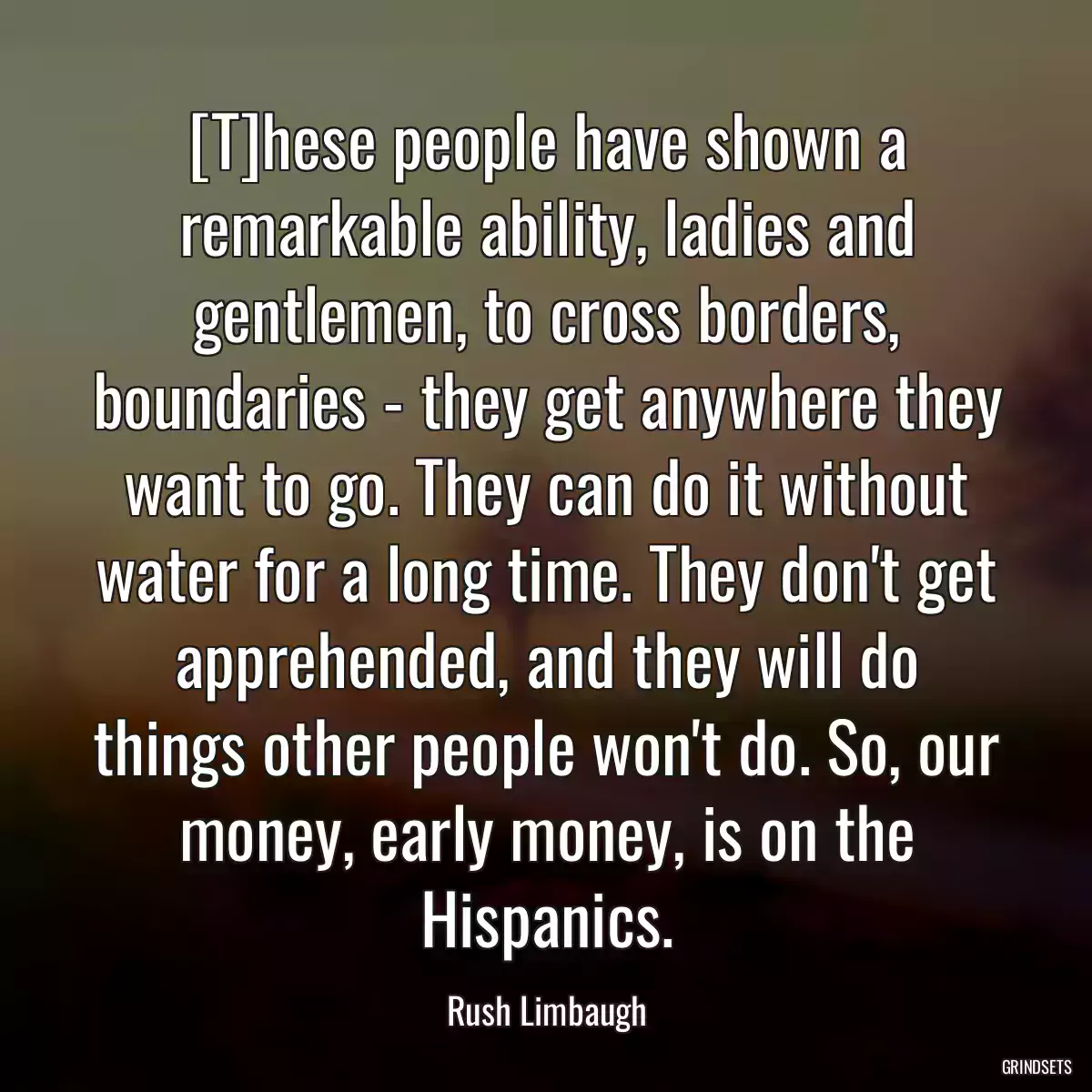 [T]hese people have shown a remarkable ability, ladies and gentlemen, to cross borders, boundaries - they get anywhere they want to go. They can do it without water for a long time. They don\'t get apprehended, and they will do things other people won\'t do. So, our money, early money, is on the Hispanics.