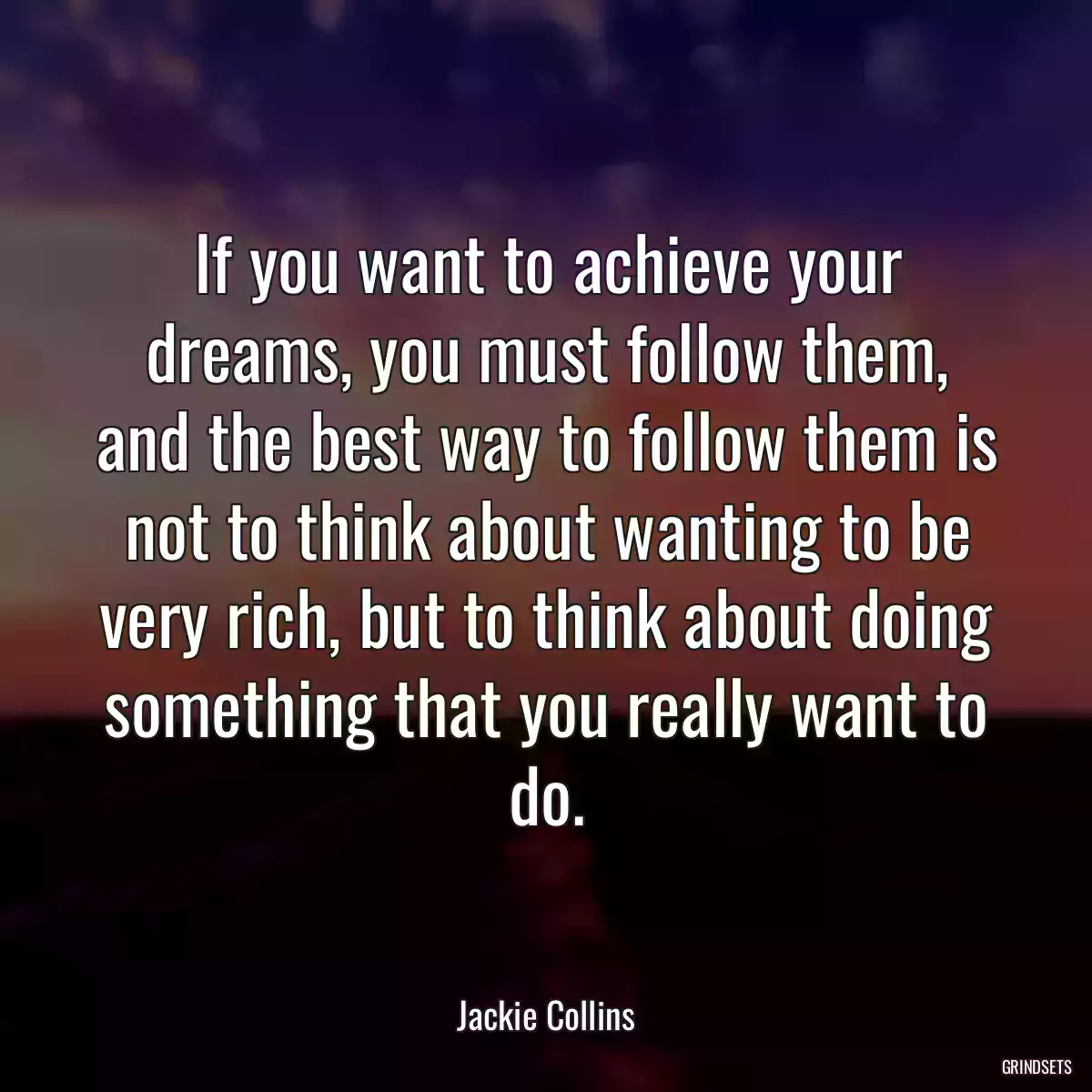 If you want to achieve your dreams, you must follow them, and the best way to follow them is not to think about wanting to be very rich, but to think about doing something that you really want to do.