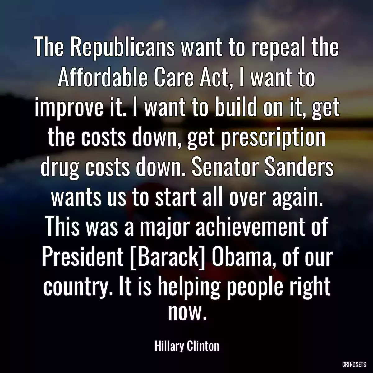 The Republicans want to repeal the Affordable Care Act, I want to improve it. I want to build on it, get the costs down, get prescription drug costs down. Senator Sanders wants us to start all over again. This was a major achievement of President [Barack] Obama, of our country. It is helping people right now.