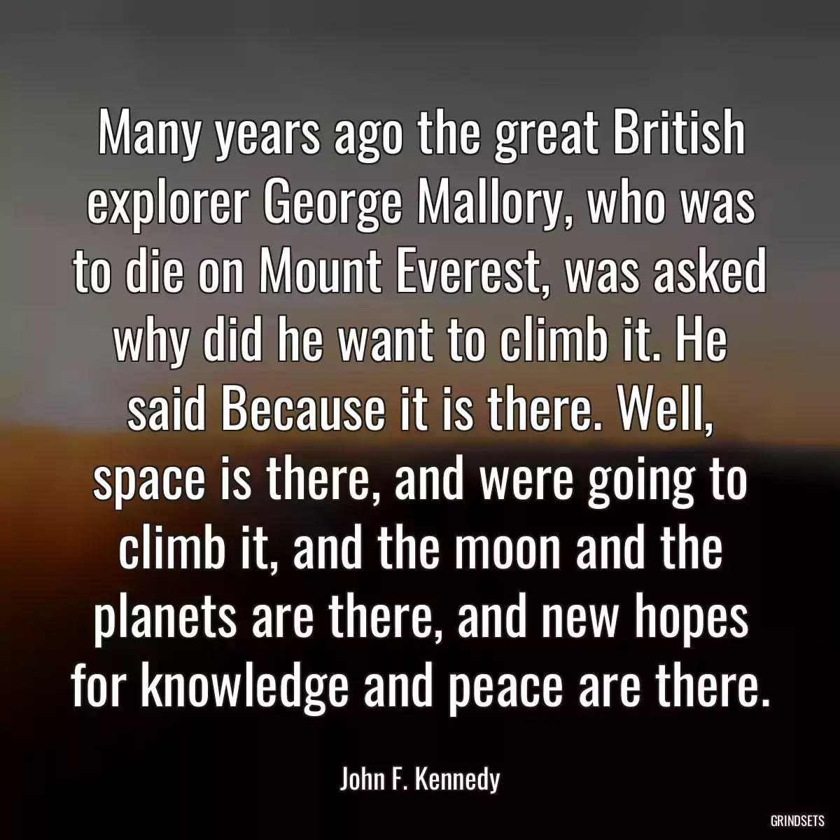 Many years ago the great British explorer George Mallory, who was to die on Mount Everest, was asked why did he want to climb it. He said Because it is there. Well, space is there, and were going to climb it, and the moon and the planets are there, and new hopes for knowledge and peace are there.