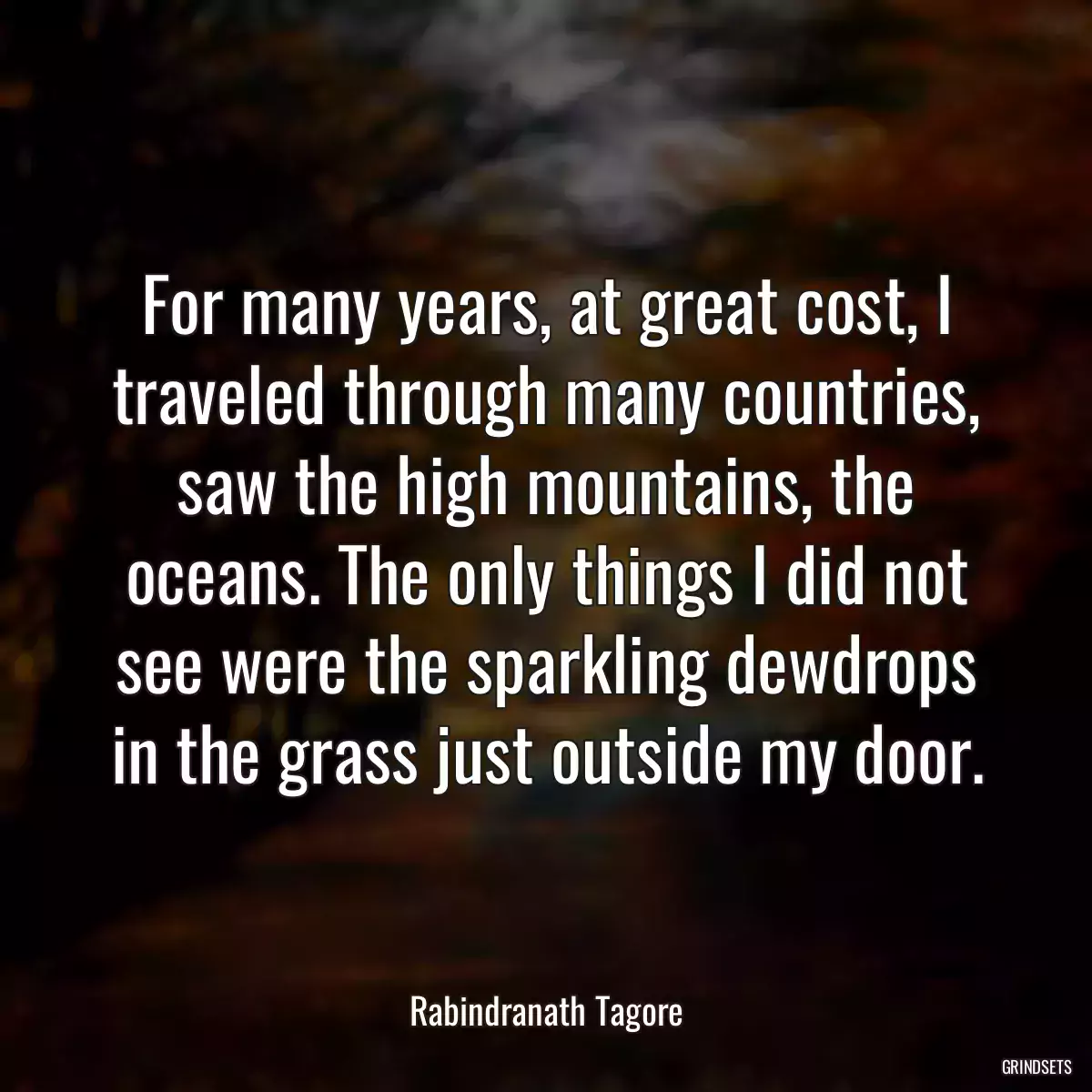 For many years, at great cost, I traveled through many countries, saw the high mountains, the oceans. The only things I did not see were the sparkling dewdrops in the grass just outside my door.