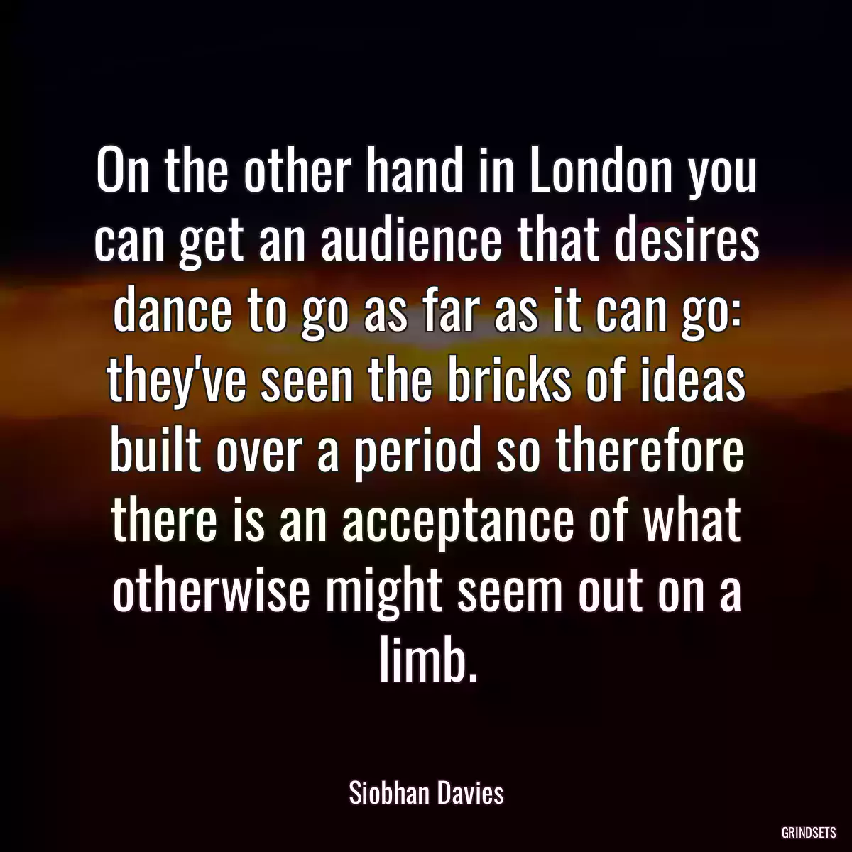 On the other hand in London you can get an audience that desires dance to go as far as it can go: they\'ve seen the bricks of ideas built over a period so therefore there is an acceptance of what otherwise might seem out on a limb.