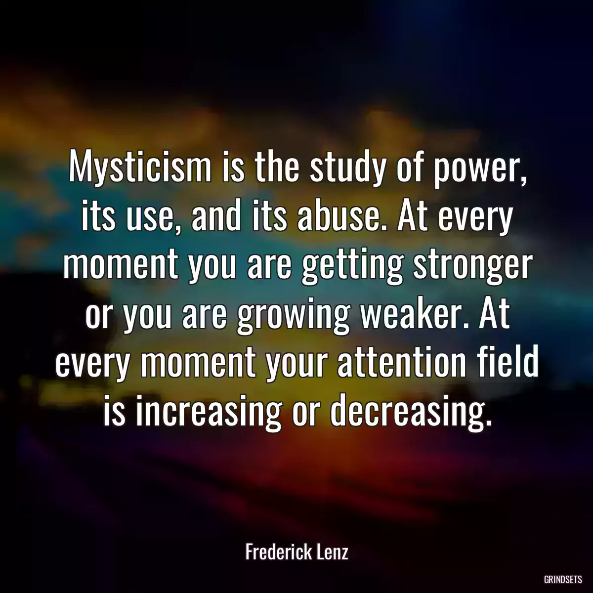 Mysticism is the study of power, its use, and its abuse. At every moment you are getting stronger or you are growing weaker. At every moment your attention field is increasing or decreasing.