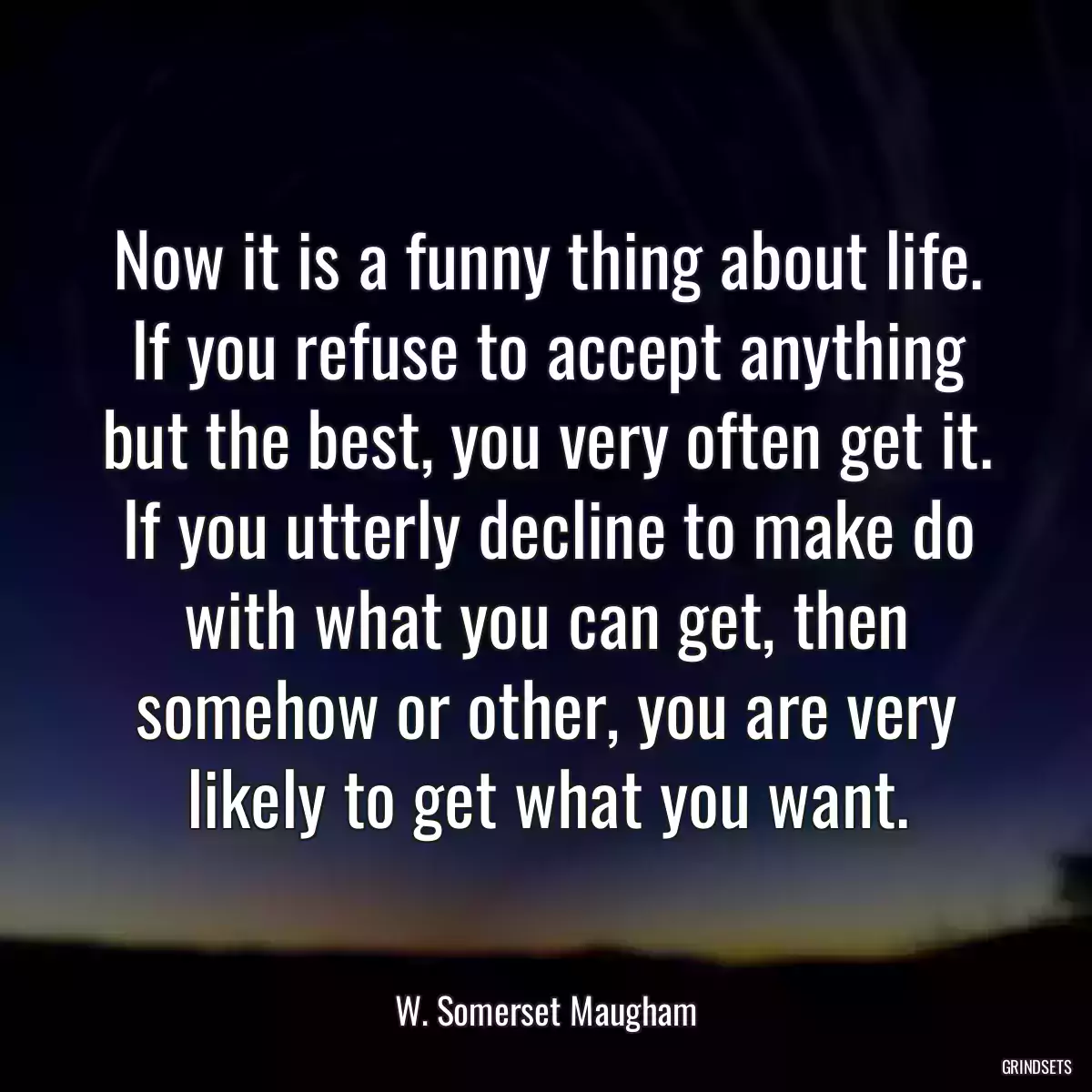 Now it is a funny thing about life. If you refuse to accept anything but the best, you very often get it. If you utterly decline to make do with what you can get, then somehow or other, you are very likely to get what you want.