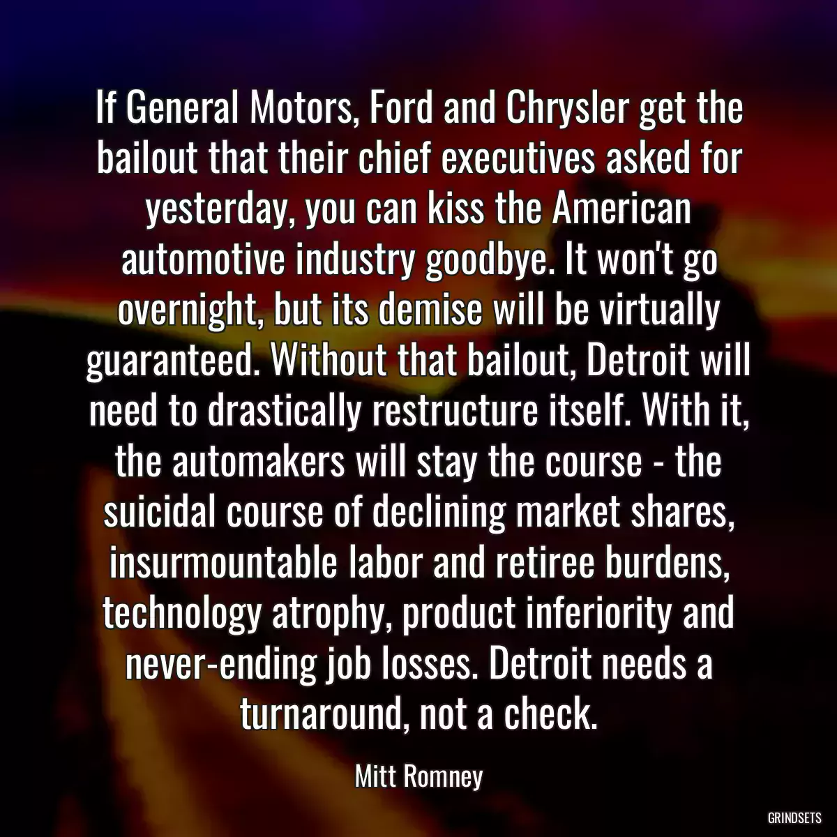 If General Motors, Ford and Chrysler get the bailout that their chief executives asked for yesterday, you can kiss the American automotive industry goodbye. It won\'t go overnight, but its demise will be virtually guaranteed. Without that bailout, Detroit will need to drastically restructure itself. With it, the automakers will stay the course - the suicidal course of declining market shares, insurmountable labor and retiree burdens, technology atrophy, product inferiority and never-ending job losses. Detroit needs a turnaround, not a check.