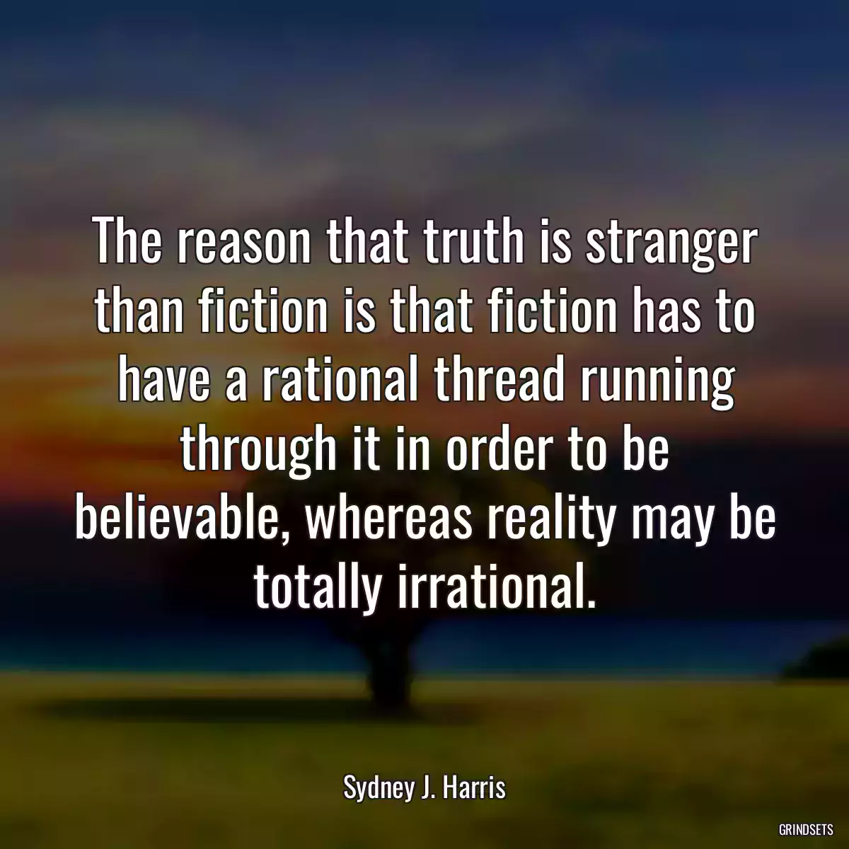 The reason that truth is stranger than fiction is that fiction has to have a rational thread running through it in order to be believable, whereas reality may be totally irrational.