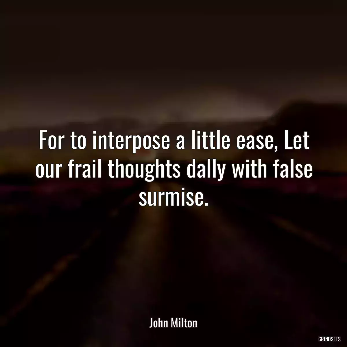 For to interpose a little ease, Let our frail thoughts dally with false surmise.