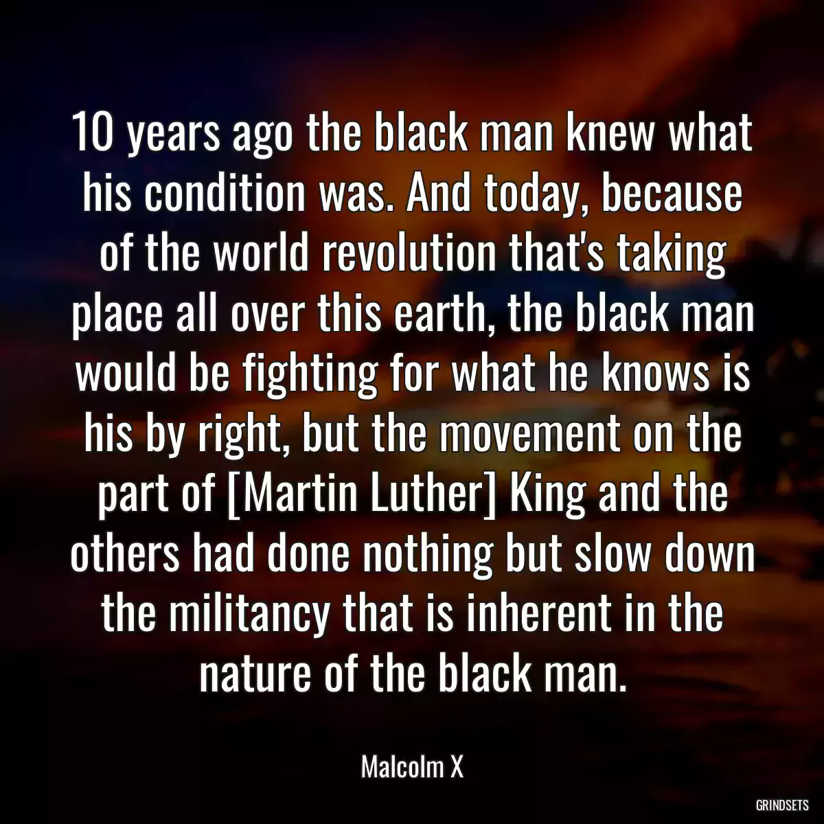 10 years ago the black man knew what his condition was. And today, because of the world revolution that\'s taking place all over this earth, the black man would be fighting for what he knows is his by right, but the movement on the part of [Martin Luther] King and the others had done nothing but slow down the militancy that is inherent in the nature of the black man.