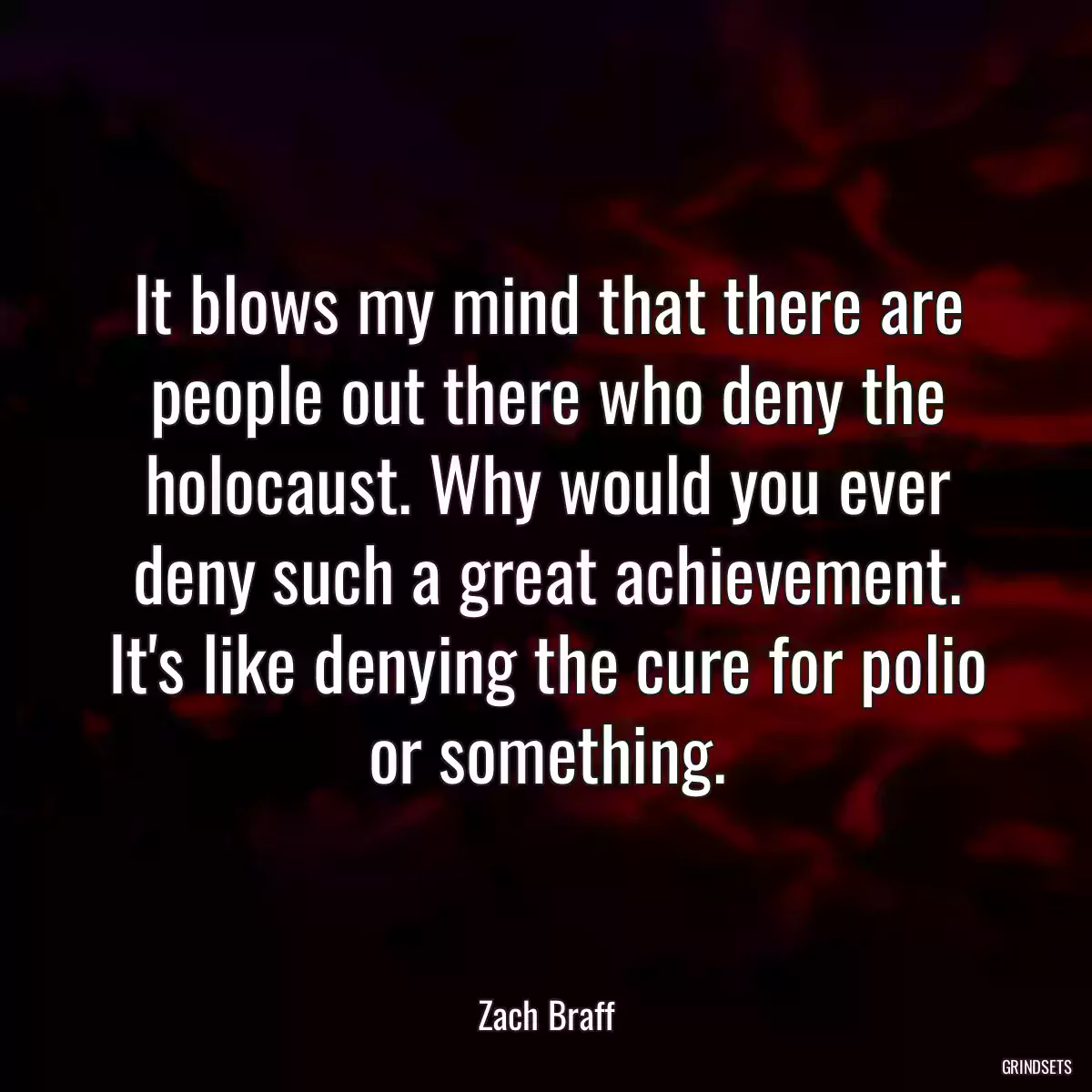 It blows my mind that there are people out there who deny the holocaust. Why would you ever deny such a great achievement. It\'s like denying the cure for polio or something.