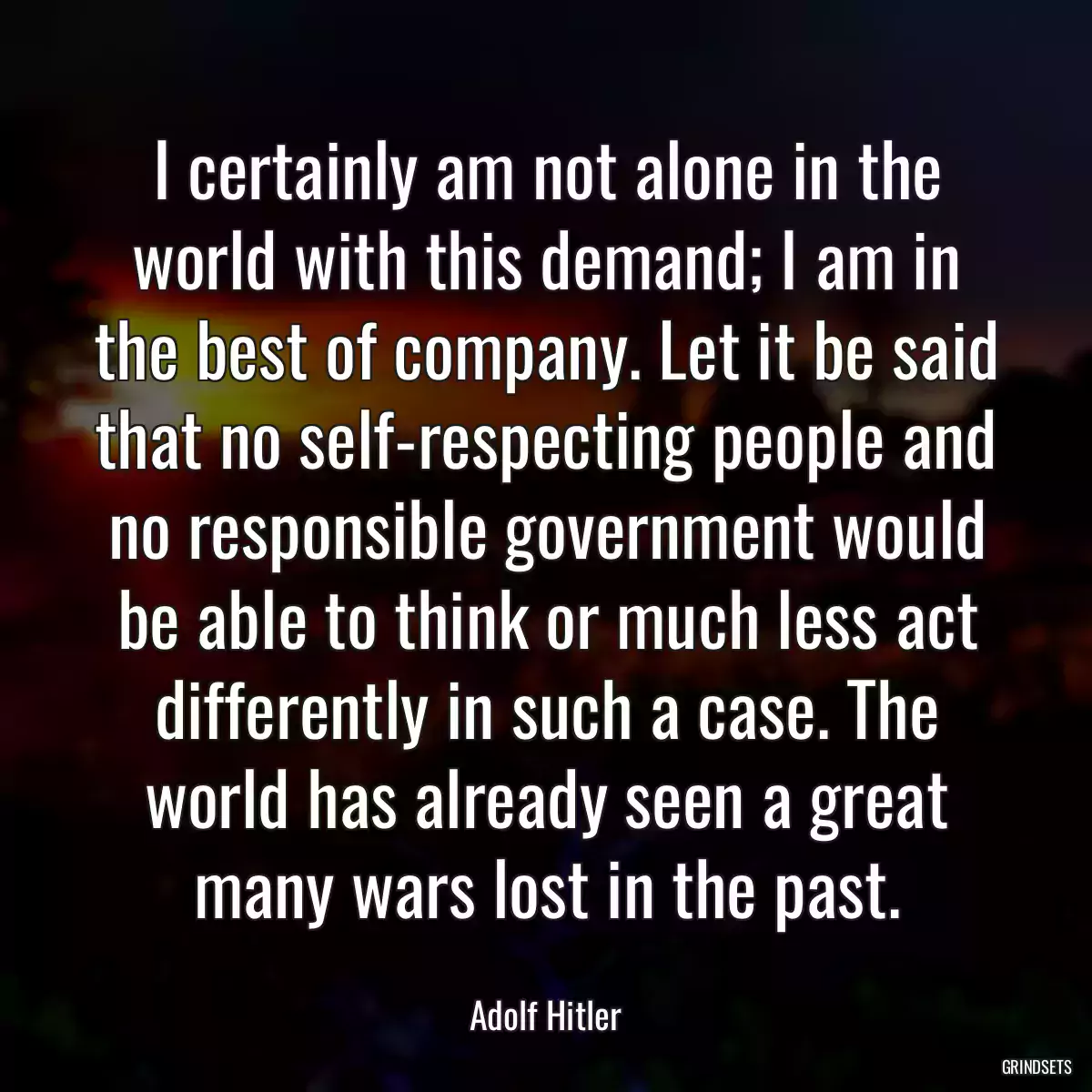 I certainly am not alone in the world with this demand; I am in the best of company. Let it be said that no self-respecting people and no responsible government would be able to think or much less act differently in such a case. The world has already seen a great many wars lost in the past.