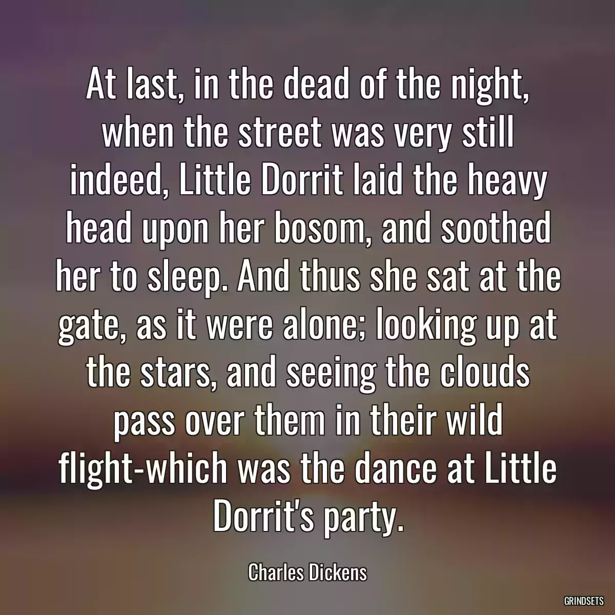 At last, in the dead of the night, when the street was very still indeed, Little Dorrit laid the heavy head upon her bosom, and soothed her to sleep. And thus she sat at the gate, as it were alone; looking up at the stars, and seeing the clouds pass over them in their wild flight-which was the dance at Little Dorrit\'s party.