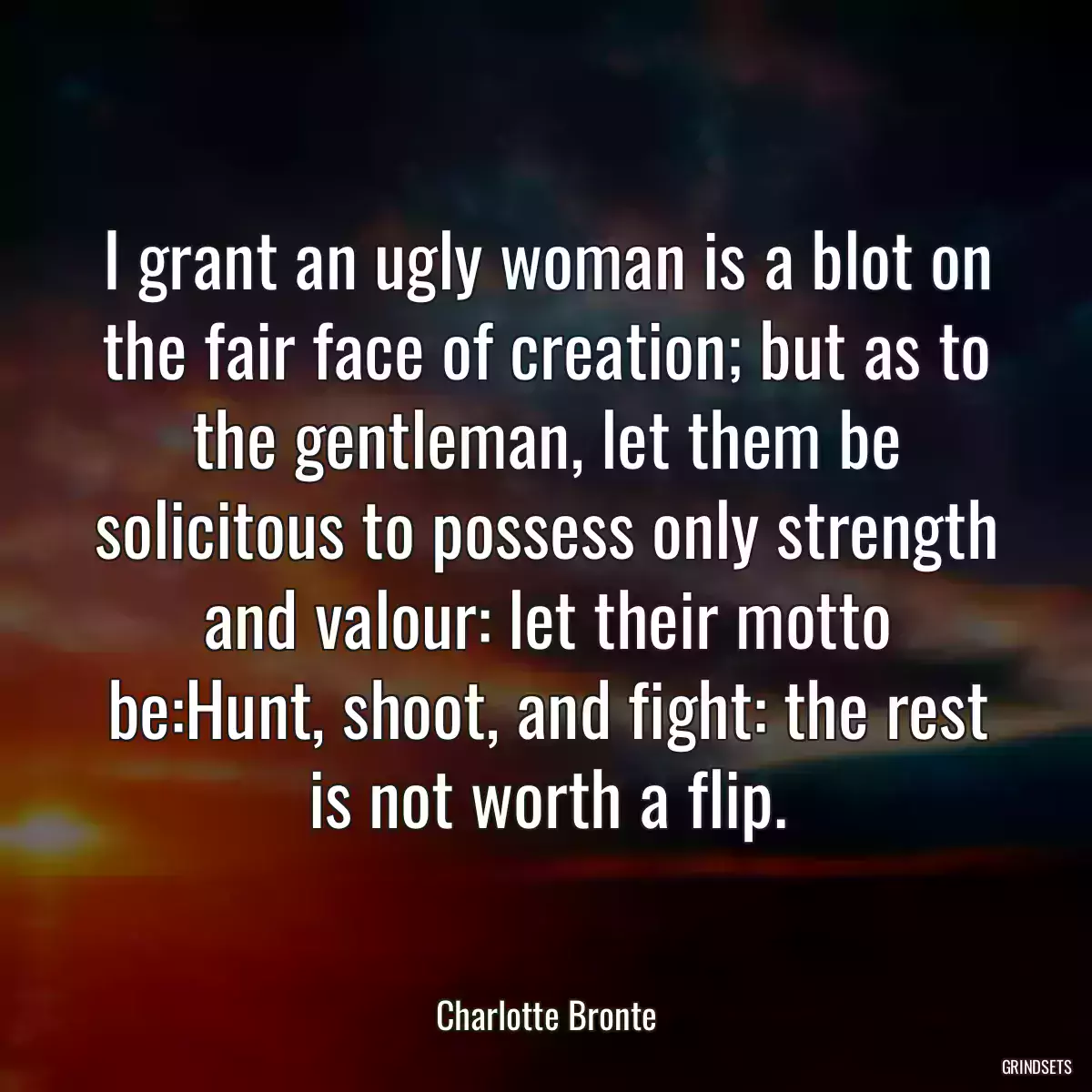 I grant an ugly woman is a blot on the fair face of creation; but as to the gentleman, let them be solicitous to possess only strength and valour: let their motto be:Hunt, shoot, and fight: the rest is not worth a flip.