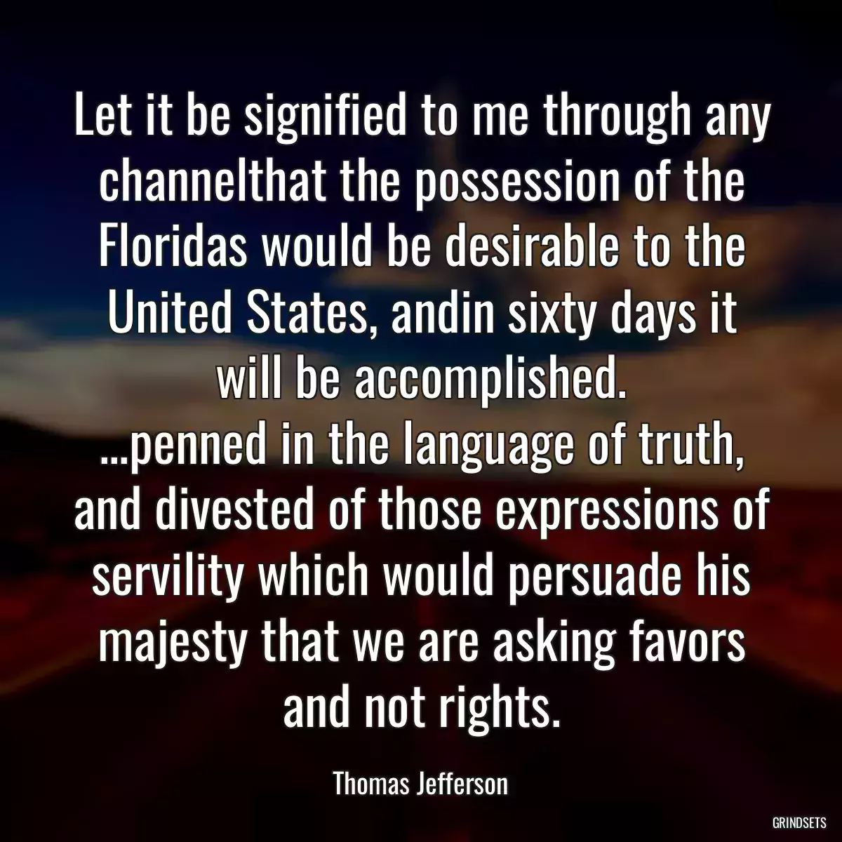 Let it be signified to me through any channelthat the possession of the Floridas would be desirable to the United States, andin sixty days it will be accomplished.
...penned in the language of truth, and divested of those expressions of servility which would persuade his majesty that we are asking favors and not rights.