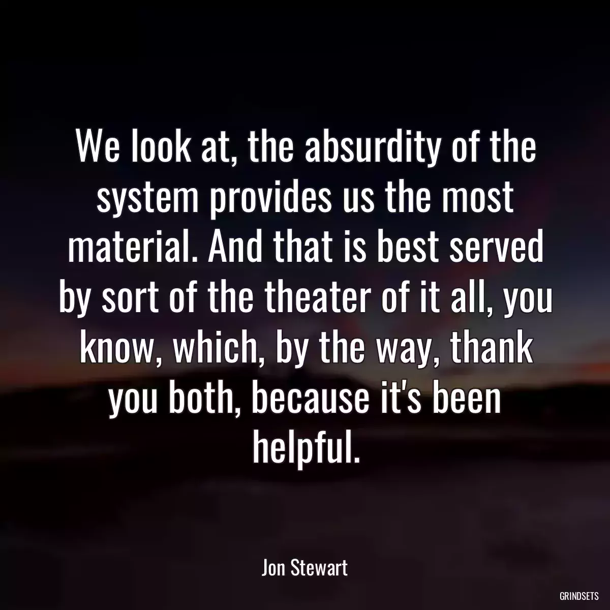 We look at, the absurdity of the system provides us the most material. And that is best served by sort of the theater of it all, you know, which, by the way, thank you both, because it\'s been helpful.